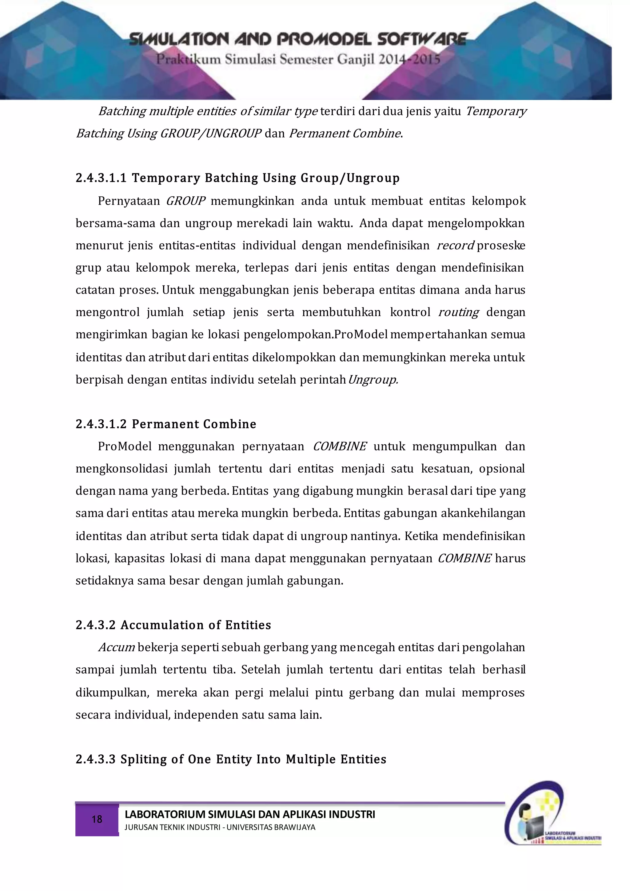 18 LABORATORIUM SIMULASI DAN APLIKASI INDUSTRI
JURUSAN TEKNIK INDUSTRI -UNIVERSITAS BRAWIJAYA
Batching multiple entities of similar type terdiri dari dua jenis yaitu Temporary
Batching Using GROUP/UNGROUP dan Permanent Combine.
2.4.3.1.1 Temporary Batching Using Group/Ungroup
Pernyataan GROUP memungkinkan anda untuk membuat entitas kelompok
bersama-sama dan ungroup merekadi lain waktu. Anda dapat mengelompokkan
menurut jenis entitas-entitas individual dengan mendefinisikan record proseske
grup atau kelompok mereka, terlepas dari jenis entitas dengan mendefinisikan
catatan proses. Untuk menggabungkan jenis beberapa entitas dimana anda harus
mengontrol jumlah setiap jenis serta membutuhkan kontrol routing dengan
mengirimkan bagian ke lokasi pengelompokan.ProModel mempertahankan semua
identitas dan atribut dari entitas dikelompokkan dan memungkinkan mereka untuk
berpisah dengan entitas individu setelah perintahUngroup.
2.4.3.1.2 Permanent Combine
ProModel menggunakan pernyataan COMBINE untuk mengumpulkan dan
mengkonsolidasi jumlah tertentu dari entitas menjadi satu kesatuan, opsional
dengan nama yang berbeda. Entitas yang digabung mungkin berasal dari tipe yang
sama dari entitas atau mereka mungkin berbeda. Entitas gabungan akankehilangan
identitas dan atribut serta tidak dapat di ungroup nantinya. Ketika mendefinisikan
lokasi, kapasitas lokasi di mana dapat menggunakan pernyataan COMBINE harus
setidaknya sama besar dengan jumlah gabungan.
2.4.3.2 Accumulation of Entities
Accum bekerja seperti sebuah gerbang yang mencegah entitas dari pengolahan
sampai jumlah tertentu tiba. Setelah jumlah tertentu dari entitas telah berhasil
dikumpulkan, mereka akan pergi melalui pintu gerbang dan mulai memproses
secara individual, independen satu sama lain.
2.4.3.3 Spliting of One Entity Into Multiple Entities
 
