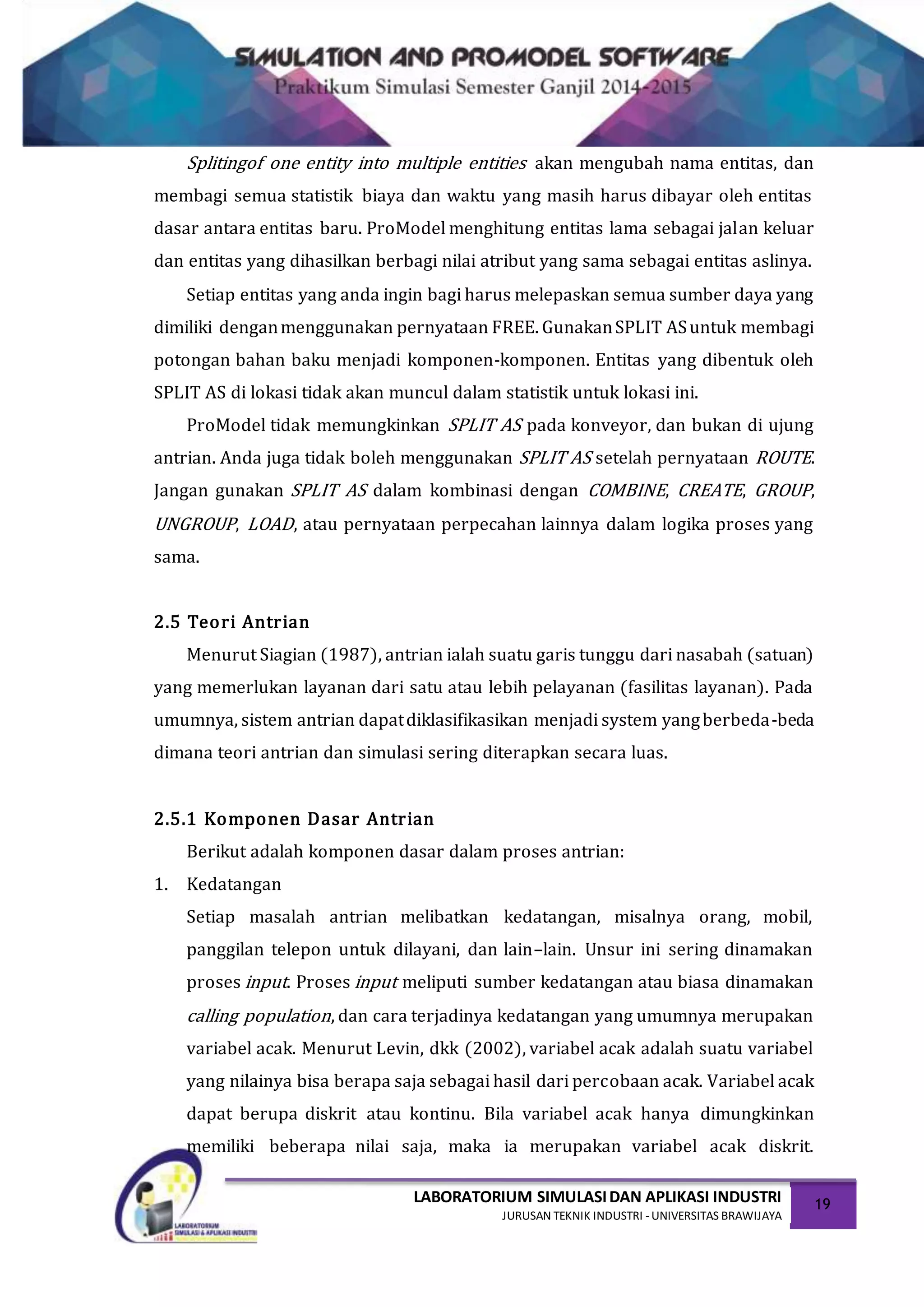 LABORATORIUM SIMULASIDAN APLIKASI INDUSTRI
JURUSAN TEKNIK INDUSTRI -UNIVERSITAS BRAWIJAYA
19
Splitingof one entity into multiple entities akan mengubah nama entitas, dan
membagi semua statistik biaya dan waktu yang masih harus dibayar oleh entitas
dasar antara entitas baru. ProModel menghitung entitas lama sebagai jalan keluar
dan entitas yang dihasilkan berbagi nilai atribut yang sama sebagai entitas aslinya.
Setiap entitas yang anda ingin bagi harus melepaskan semua sumber daya yang
dimiliki denganmenggunakan pernyataan FREE. GunakanSPLIT ASuntuk membagi
potongan bahan baku menjadi komponen-komponen. Entitas yang dibentuk oleh
SPLIT AS di lokasi tidak akan muncul dalam statistik untuk lokasi ini.
ProModel tidak memungkinkan SPLIT AS pada konveyor, dan bukan di ujung
antrian. Anda juga tidak boleh menggunakan SPLIT AS setelah pernyataan ROUTE.
Jangan gunakan SPLIT AS dalam kombinasi dengan COMBINE, CREATE, GROUP,
UNGROUP, LOAD, atau pernyataan perpecahan lainnya dalam logika proses yang
sama.
2.5 Teori Antrian
Menurut Siagian (1987), antrian ialah suatu garis tunggu dari nasabah (satuan)
yang memerlukan layanan dari satu atau lebih pelayanan (fasilitas layanan). Pada
umumnya, sistem antrian dapatdiklasifikasikan menjadi system yangberbeda-beda
dimana teori antrian dan simulasi sering diterapkan secara luas.
2.5.1 Komponen Dasar Antrian
Berikut adalah komponen dasar dalam proses antrian:
1. Kedatangan
Setiap masalah antrian melibatkan kedatangan, misalnya orang, mobil,
panggilan telepon untuk dilayani, dan lain–lain. Unsur ini sering dinamakan
proses input. Proses input meliputi sumber kedatangan atau biasa dinamakan
calling population, dan cara terjadinya kedatangan yang umumnya merupakan
variabel acak. Menurut Levin, dkk (2002), variabel acak adalah suatu variabel
yang nilainya bisa berapa saja sebagai hasil dari percobaan acak. Variabel acak
dapat berupa diskrit atau kontinu. Bila variabel acak hanya dimungkinkan
memiliki beberapa nilai saja, maka ia merupakan variabel acak diskrit.
 
