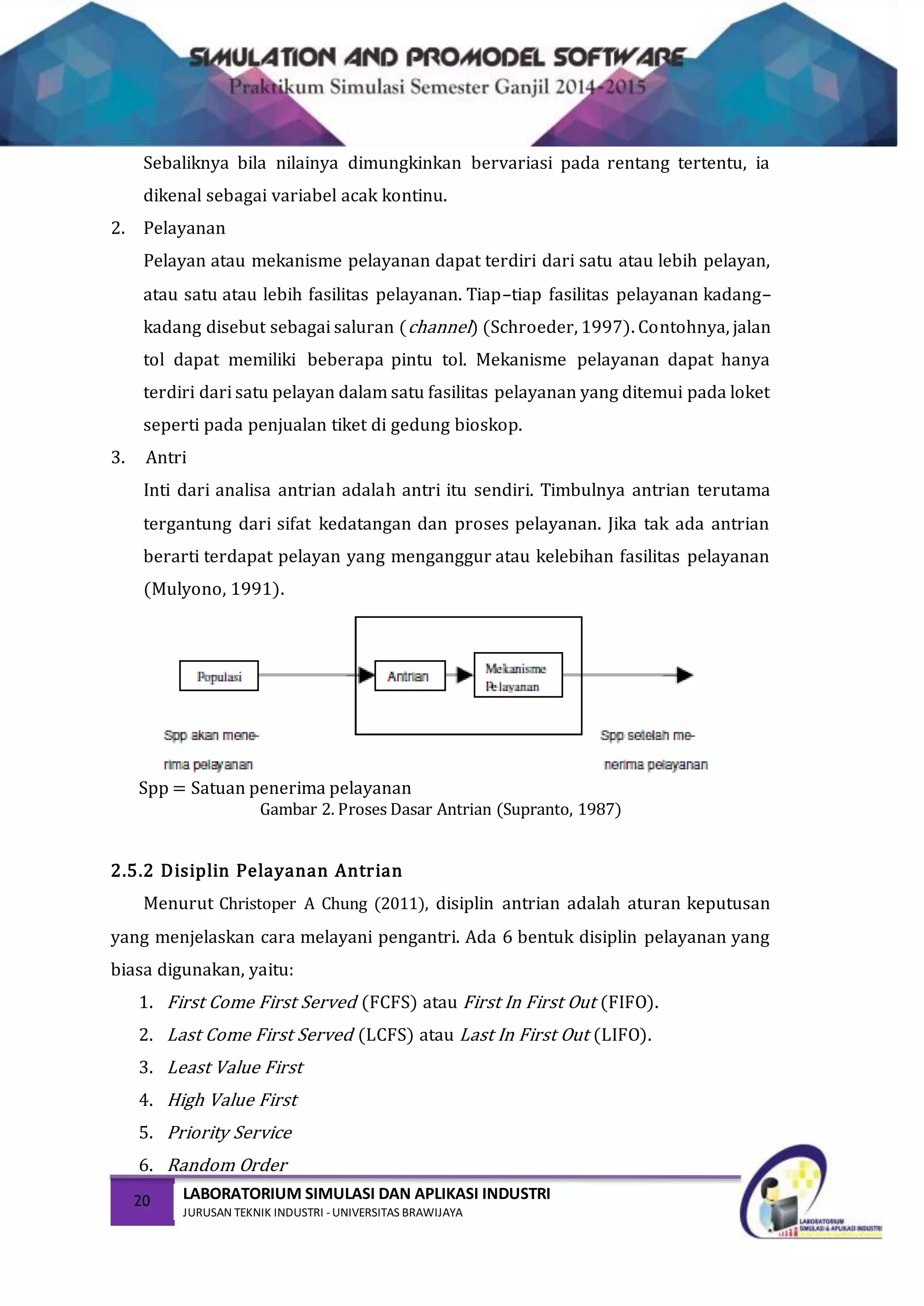 20 LABORATORIUM SIMULASI DAN APLIKASI INDUSTRI
JURUSAN TEKNIK INDUSTRI -UNIVERSITAS BRAWIJAYA
Sebaliknya bila nilainya dimungkinkan bervariasi pada rentang tertentu, ia
dikenal sebagai variabel acak kontinu.
2. Pelayanan
Pelayan atau mekanisme pelayanan dapat terdiri dari satu atau lebih pelayan,
atau satu atau lebih fasilitas pelayanan. Tiap–tiap fasilitas pelayanan kadang–
kadang disebut sebagai saluran (channel) (Schroeder, 1997). Contohnya, jalan
tol dapat memiliki beberapa pintu tol. Mekanisme pelayanan dapat hanya
terdiri dari satu pelayan dalam satu fasilitas pelayanan yang ditemui pada loket
seperti pada penjualan tiket di gedung bioskop.
3. Antri
Inti dari analisa antrian adalah antri itu sendiri. Timbulnya antrian terutama
tergantung dari sifat kedatangan dan proses pelayanan. Jika tak ada antrian
berarti terdapat pelayan yang menganggur atau kelebihan fasilitas pelayanan
(Mulyono, 1991).
Spp = Satuan penerima pelayanan
Gambar 2. Proses Dasar Antrian (Supranto, 1987)
2.5.2 Disiplin Pelayanan Antrian
Menurut Christoper A Chung (2011), disiplin antrian adalah aturan keputusan
yang menjelaskan cara melayani pengantri. Ada 6 bentuk disiplin pelayanan yang
biasa digunakan, yaitu:
1. First Come First Served (FCFS) atau First In First Out (FIFO).
2. Last Come First Served (LCFS) atau Last In First Out (LIFO).
3. Least Value First
4. High Value First
5. Priority Service
6. Random Order
 