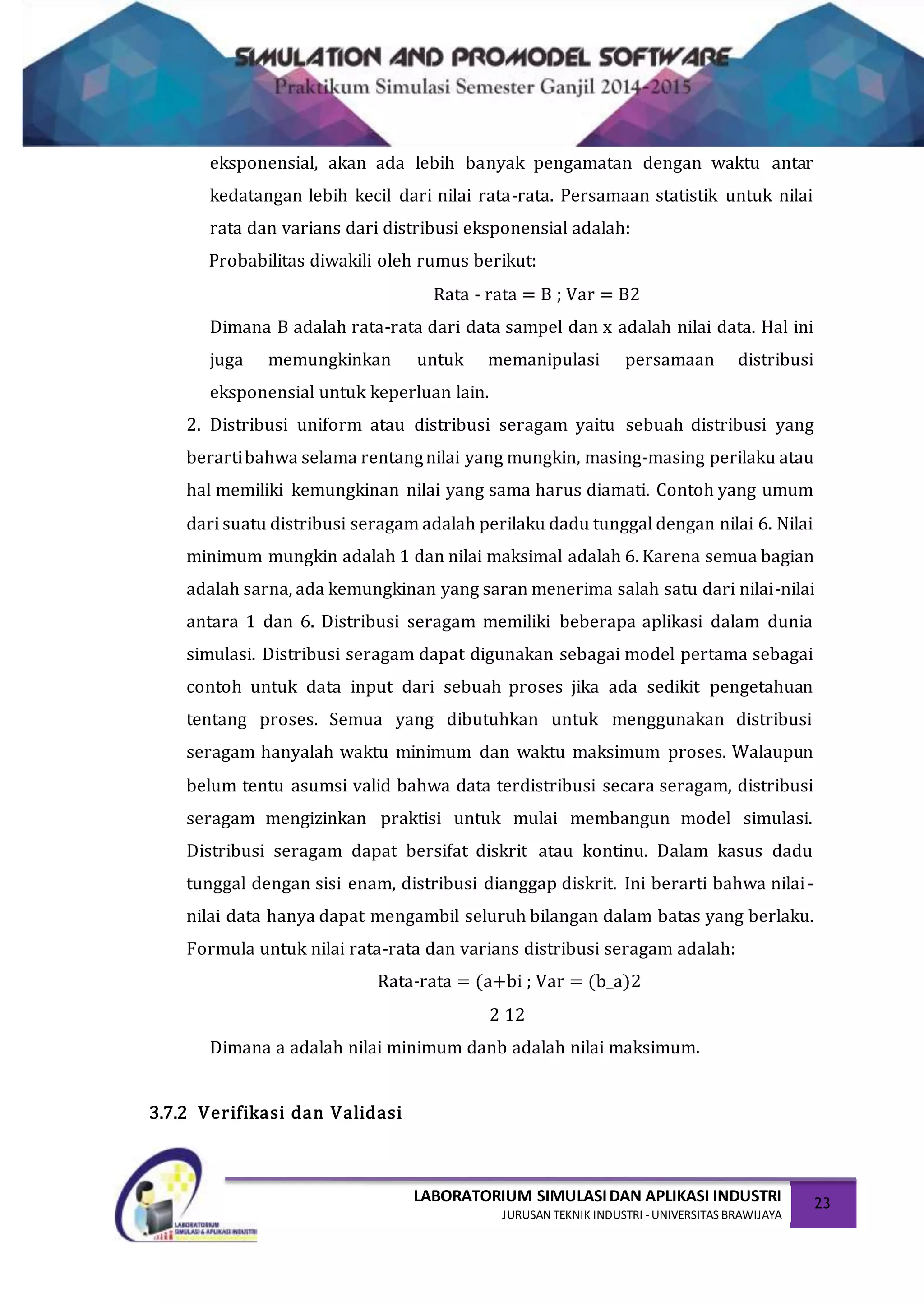LABORATORIUM SIMULASIDAN APLIKASI INDUSTRI
JURUSAN TEKNIK INDUSTRI -UNIVERSITAS BRAWIJAYA
23
eksponensial, akan ada lebih banyak pengamatan dengan waktu antar
kedatangan lebih kecil dari nilai rata-rata. Persamaan statistik untuk nilai
rata dan varians dari distribusi eksponensial adalah:
Probabilitas diwakili oleh rumus berikut:
Rata - rata = B ; Var = B2
Dimana B adalah rata-rata dari data sampel dan x adalah nilai data. Hal ini
juga memungkinkan untuk memanipulasi persamaan distribusi
eksponensial untuk keperluan lain.
2. Distribusi uniform atau distribusi seragam yaitu sebuah distribusi yang
berartibahwa selama rentangnilai yang mungkin, masing-masing perilaku atau
hal memiliki kemungkinan nilai yang sama harus diamati. Contoh yang umum
dari suatu distribusi seragam adalah perilaku dadu tunggal dengan nilai 6. Nilai
minimum mungkin adalah 1 dan nilai maksimal adalah 6. Karena semua bagian
adalah sarna, ada kemungkinan yang saran menerima salah satu dari nilai-nilai
antara 1 dan 6. Distribusi seragam memiliki beberapa aplikasi dalam dunia
simulasi. Distribusi seragam dapat digunakan sebagai model pertama sebagai
contoh untuk data input dari sebuah proses jika ada sedikit pengetahuan
tentang proses. Semua yang dibutuhkan untuk menggunakan distribusi
seragam hanyalah waktu minimum dan waktu maksimum proses. Walaupun
belum tentu asumsi valid bahwa data terdistribusi secara seragam, distribusi
seragam mengizinkan praktisi untuk mulai membangun model simulasi.
Distribusi seragam dapat bersifat diskrit atau kontinu. Dalam kasus dadu
tunggal dengan sisi enam, distribusi dianggap diskrit. Ini berarti bahwa nilai-
nilai data hanya dapat mengambil seluruh bilangan dalam batas yang berlaku.
Formula untuk nilai rata-rata dan varians distribusi seragam adalah:
Rata-rata = (a+bi ; Var = (b_a)2
2 12
Dimana a adalah nilai minimum danb adalah nilai maksimum.
3.7.2 Verifikasi dan Validasi
 