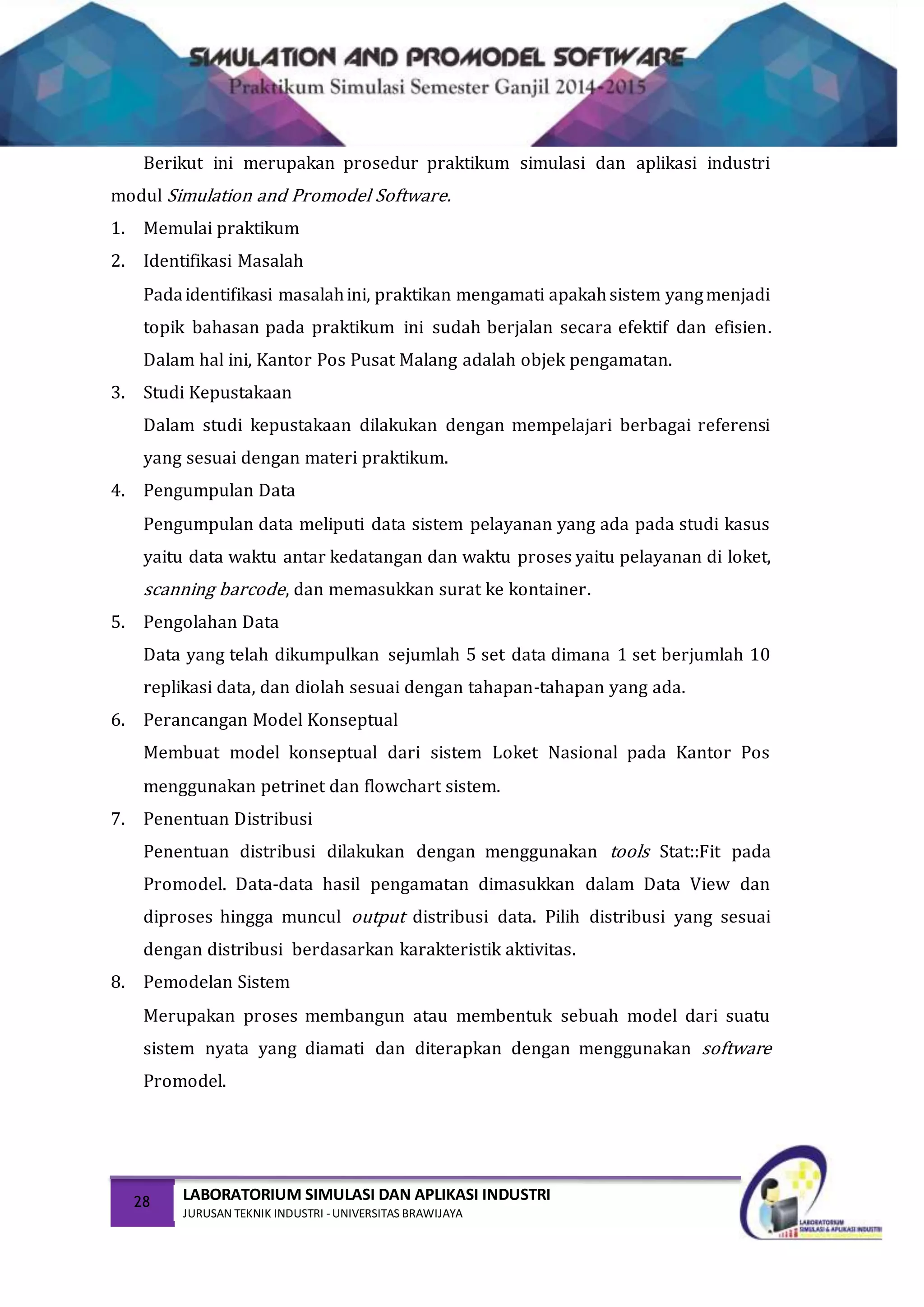28 LABORATORIUM SIMULASI DAN APLIKASI INDUSTRI
JURUSAN TEKNIK INDUSTRI -UNIVERSITAS BRAWIJAYA
Berikut ini merupakan prosedur praktikum simulasi dan aplikasi industri
modul Simulation and Promodel Software.
1. Memulai praktikum
2. Identifikasi Masalah
Padaidentifikasi masalahini, praktikan mengamati apakahsistem yangmenjadi
topik bahasan pada praktikum ini sudah berjalan secara efektif dan efisien.
Dalam hal ini, Kantor Pos Pusat Malang adalah objek pengamatan.
3. Studi Kepustakaan
Dalam studi kepustakaan dilakukan dengan mempelajari berbagai referensi
yang sesuai dengan materi praktikum.
4. Pengumpulan Data
Pengumpulan data meliputi data sistem pelayanan yang ada pada studi kasus
yaitu data waktu antar kedatangan dan waktu proses yaitu pelayanan di loket,
scanning barcode, dan memasukkan surat ke kontainer.
5. Pengolahan Data
Data yang telah dikumpulkan sejumlah 5 set data dimana 1 set berjumlah 10
replikasi data, dan diolah sesuai dengan tahapan-tahapan yang ada.
6. Perancangan Model Konseptual
Membuat model konseptual dari sistem Loket Nasional pada Kantor Pos
menggunakan petrinet dan flowchart sistem.
7. Penentuan Distribusi
Penentuan distribusi dilakukan dengan menggunakan tools Stat::Fit pada
Promodel. Data-data hasil pengamatan dimasukkan dalam Data View dan
diproses hingga muncul output distribusi data. Pilih distribusi yang sesuai
dengan distribusi berdasarkan karakteristik aktivitas.
8. Pemodelan Sistem
Merupakan proses membangun atau membentuk sebuah model dari suatu
sistem nyata yang diamati dan diterapkan dengan menggunakan software
Promodel.
 