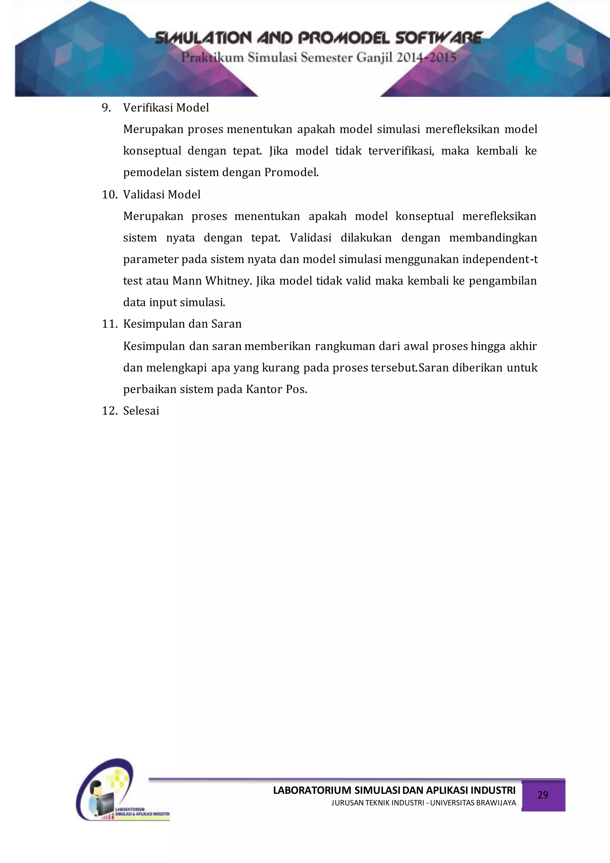 LABORATORIUM SIMULASIDAN APLIKASI INDUSTRI
JURUSAN TEKNIK INDUSTRI -UNIVERSITAS BRAWIJAYA
29
9. Verifikasi Model
Merupakan proses menentukan apakah model simulasi merefleksikan model
konseptual dengan tepat. Jika model tidak terverifikasi, maka kembali ke
pemodelan sistem dengan Promodel.
10. Validasi Model
Merupakan proses menentukan apakah model konseptual merefleksikan
sistem nyata dengan tepat. Validasi dilakukan dengan membandingkan
parameter pada sistem nyata dan model simulasi menggunakan independent-t
test atau Mann Whitney. Jika model tidak valid maka kembali ke pengambilan
data input simulasi.
11. Kesimpulan dan Saran
Kesimpulan dan saran memberikan rangkuman dari awal proses hingga akhir
dan melengkapi apa yang kurang pada proses tersebut.Saran diberikan untuk
perbaikan sistem pada Kantor Pos.
12. Selesai
 
