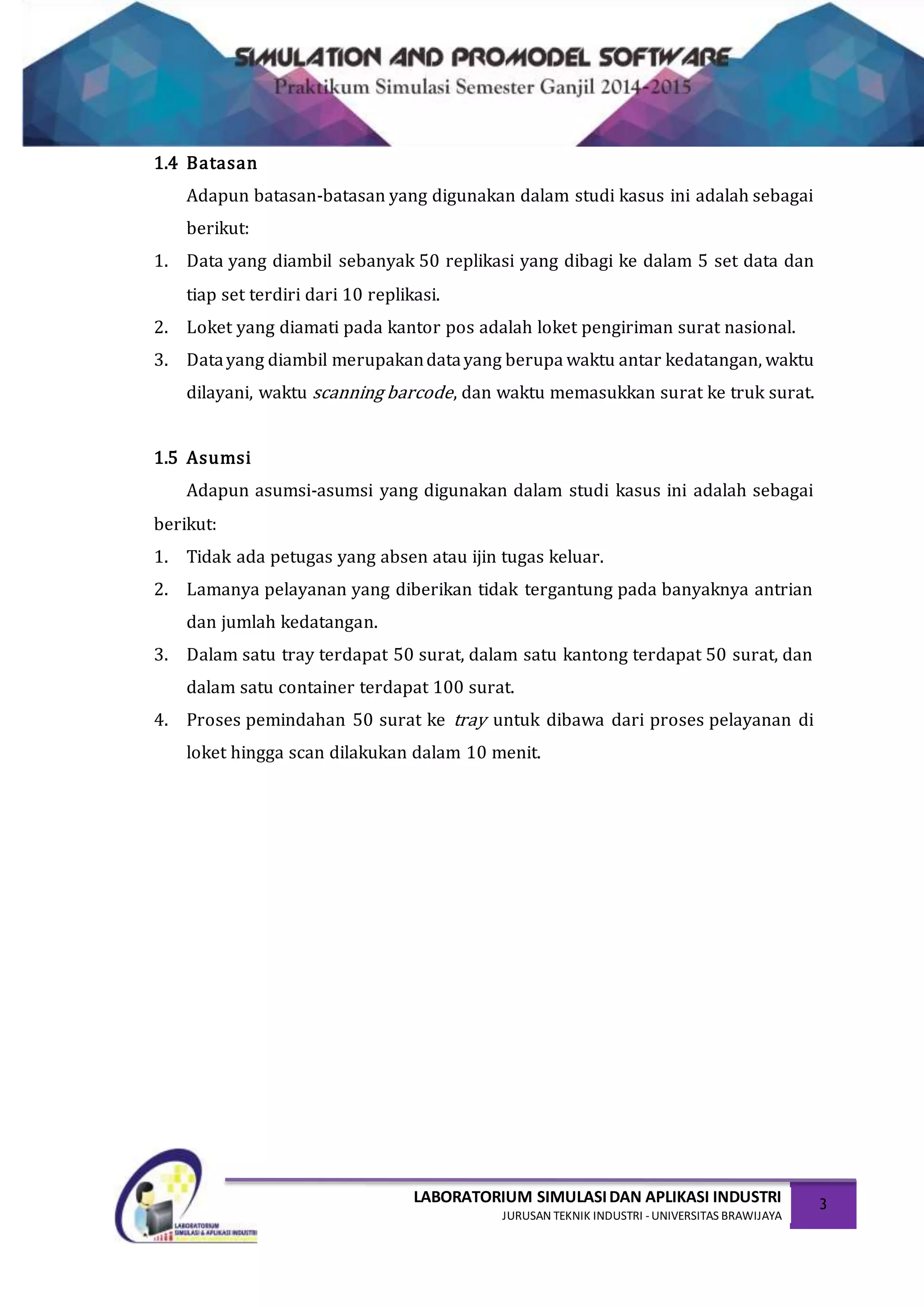 LABORATORIUM SIMULASIDAN APLIKASI INDUSTRI
JURUSAN TEKNIK INDUSTRI -UNIVERSITAS BRAWIJAYA
3
1.4 Batasan
Adapun batasan-batasan yang digunakan dalam studi kasus ini adalah sebagai
berikut:
1. Data yang diambil sebanyak 50 replikasi yang dibagi ke dalam 5 set data dan
tiap set terdiri dari 10 replikasi.
2. Loket yang diamati pada kantor pos adalah loket pengiriman surat nasional.
3. Datayang diambil merupakandatayang berupa waktu antar kedatangan, waktu
dilayani, waktu scanning barcode, dan waktu memasukkan surat ke truk surat.
1.5 Asumsi
Adapun asumsi-asumsi yang digunakan dalam studi kasus ini adalah sebagai
berikut:
1. Tidak ada petugas yang absen atau ijin tugas keluar.
2. Lamanya pelayanan yang diberikan tidak tergantung pada banyaknya antrian
dan jumlah kedatangan.
3. Dalam satu tray terdapat 50 surat, dalam satu kantong terdapat 50 surat, dan
dalam satu container terdapat 100 surat.
4. Proses pemindahan 50 surat ke tray untuk dibawa dari proses pelayanan di
loket hingga scan dilakukan dalam 10 menit.
 