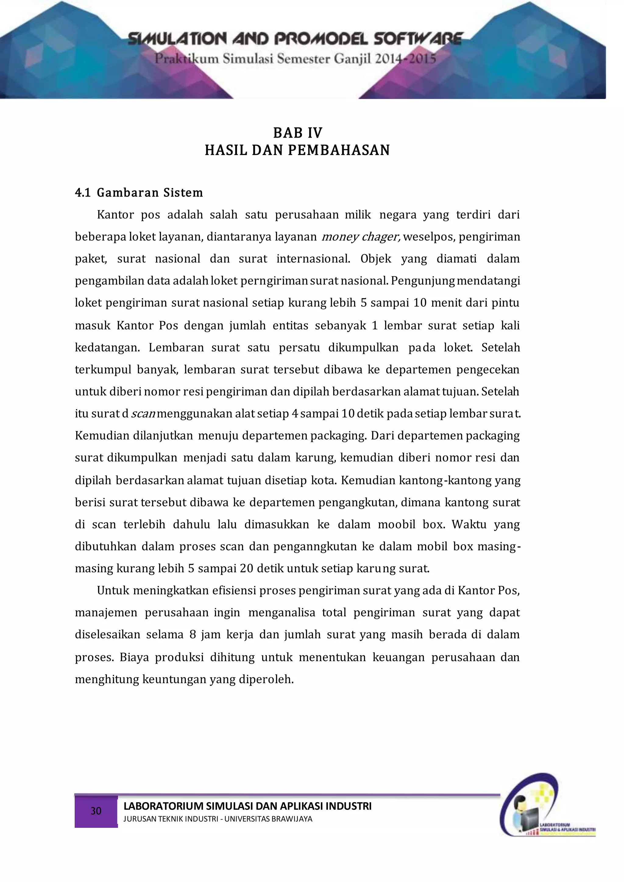 30 LABORATORIUM SIMULASI DAN APLIKASI INDUSTRI
JURUSAN TEKNIK INDUSTRI -UNIVERSITAS BRAWIJAYA
BAB IV
HASIL DAN PEMBAHASAN
4.1 Gambaran Sistem
Kantor pos adalah salah satu perusahaan milik negara yang terdiri dari
beberapa loket layanan, diantaranya layanan money chager, weselpos, pengiriman
paket, surat nasional dan surat internasional. Objek yang diamati dalam
pengambilan data adalahloket perngirimansurat nasional. Pengunjungmendatangi
loket pengiriman surat nasional setiap kurang lebih 5 sampai 10 menit dari pintu
masuk Kantor Pos dengan jumlah entitas sebanyak 1 lembar surat setiap kali
kedatangan. Lembaran surat satu persatu dikumpulkan pada loket. Setelah
terkumpul banyak, lembaran surat tersebut dibawa ke departemen pengecekan
untuk diberi nomor resi pengiriman dan dipilah berdasarkan alamat tujuan. Setelah
itu surat dscanmenggunakan alat setiap 4sampai 10detik padasetiap lembarsurat.
Kemudian dilanjutkan menuju departemen packaging. Dari departemen packaging
surat dikumpulkan menjadi satu dalam karung, kemudian diberi nomor resi dan
dipilah berdasarkan alamat tujuan disetiap kota. Kemudian kantong-kantong yang
berisi surat tersebut dibawa ke departemen pengangkutan, dimana kantong surat
di scan terlebih dahulu lalu dimasukkan ke dalam moobil box. Waktu yang
dibutuhkan dalam proses scan dan penganngkutan ke dalam mobil box masing-
masing kurang lebih 5 sampai 20 detik untuk setiap karung surat.
Untuk meningkatkan efisiensi proses pengiriman surat yang ada di Kantor Pos,
manajemen perusahaan ingin menganalisa total pengiriman surat yang dapat
diselesaikan selama 8 jam kerja dan jumlah surat yang masih berada di dalam
proses. Biaya produksi dihitung untuk menentukan keuangan perusahaan dan
menghitung keuntungan yang diperoleh.
 
