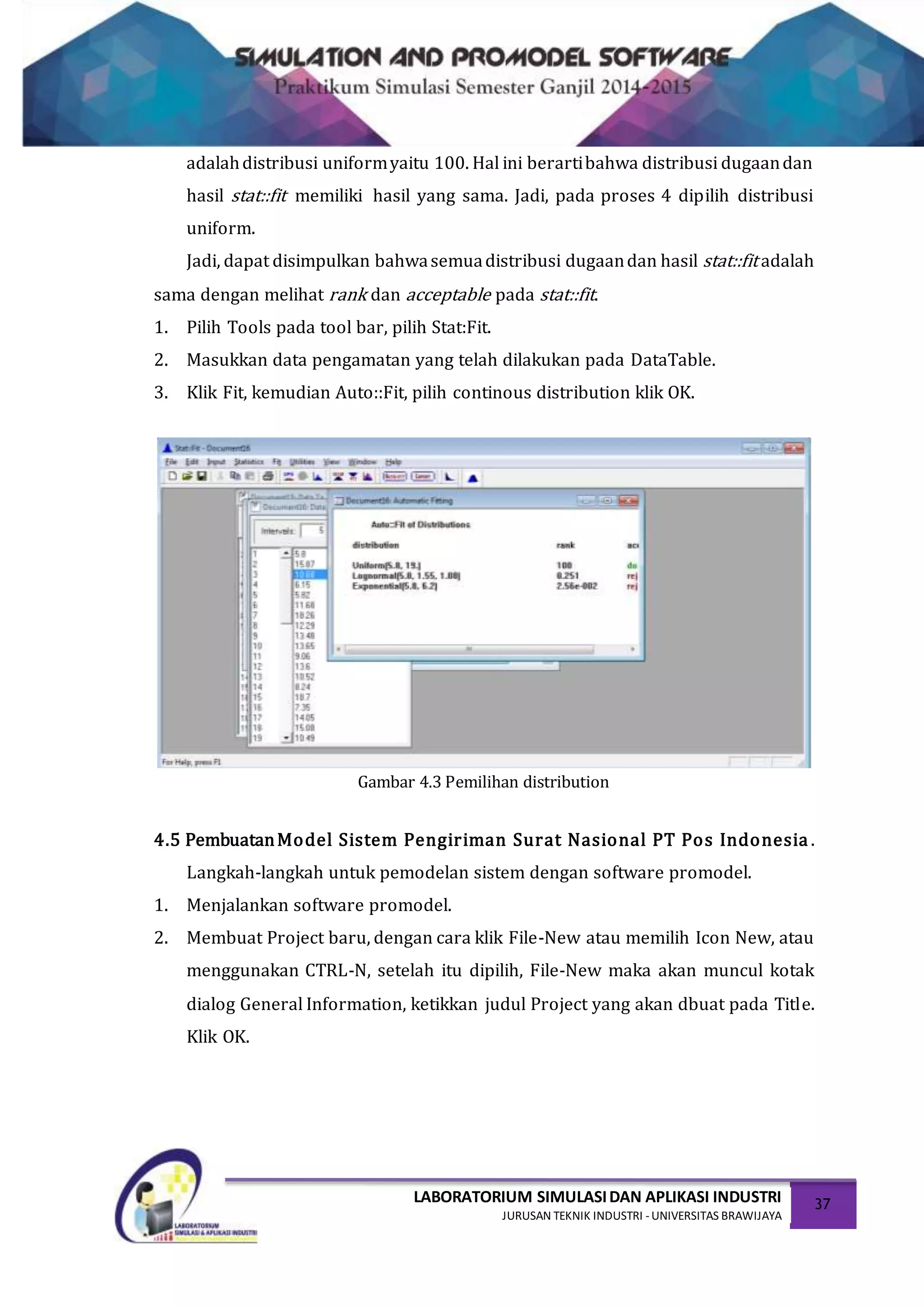 LABORATORIUM SIMULASIDAN APLIKASI INDUSTRI
JURUSAN TEKNIK INDUSTRI -UNIVERSITAS BRAWIJAYA
37
adalahdistribusi uniformyaitu 100. Hal ini berartibahwa distribusi dugaandan
hasil stat::fit memiliki hasil yang sama. Jadi, pada proses 4 dipilih distribusi
uniform.
Jadi, dapat disimpulkan bahwasemuadistribusi dugaandan hasil stat::fit adalah
sama dengan melihat rank dan acceptable pada stat::fit.
1. Pilih Tools pada tool bar, pilih Stat:Fit.
2. Masukkan data pengamatan yang telah dilakukan pada DataTable.
3. Klik Fit, kemudian Auto::Fit, pilih continous distribution klik OK.
Gambar 4.3 Pemilihan distribution
4.5 PembuatanModel Sistem Pengiriman Surat Nasional PT Pos Indonesia .
Langkah-langkah untuk pemodelan sistem dengan software promodel.
1. Menjalankan software promodel.
2. Membuat Project baru, dengan cara klik File-New atau memilih Icon New, atau
menggunakan CTRL-N, setelah itu dipilih, File-New maka akan muncul kotak
dialog General Information, ketikkan judul Project yang akan dbuat pada Title.
Klik OK.
 