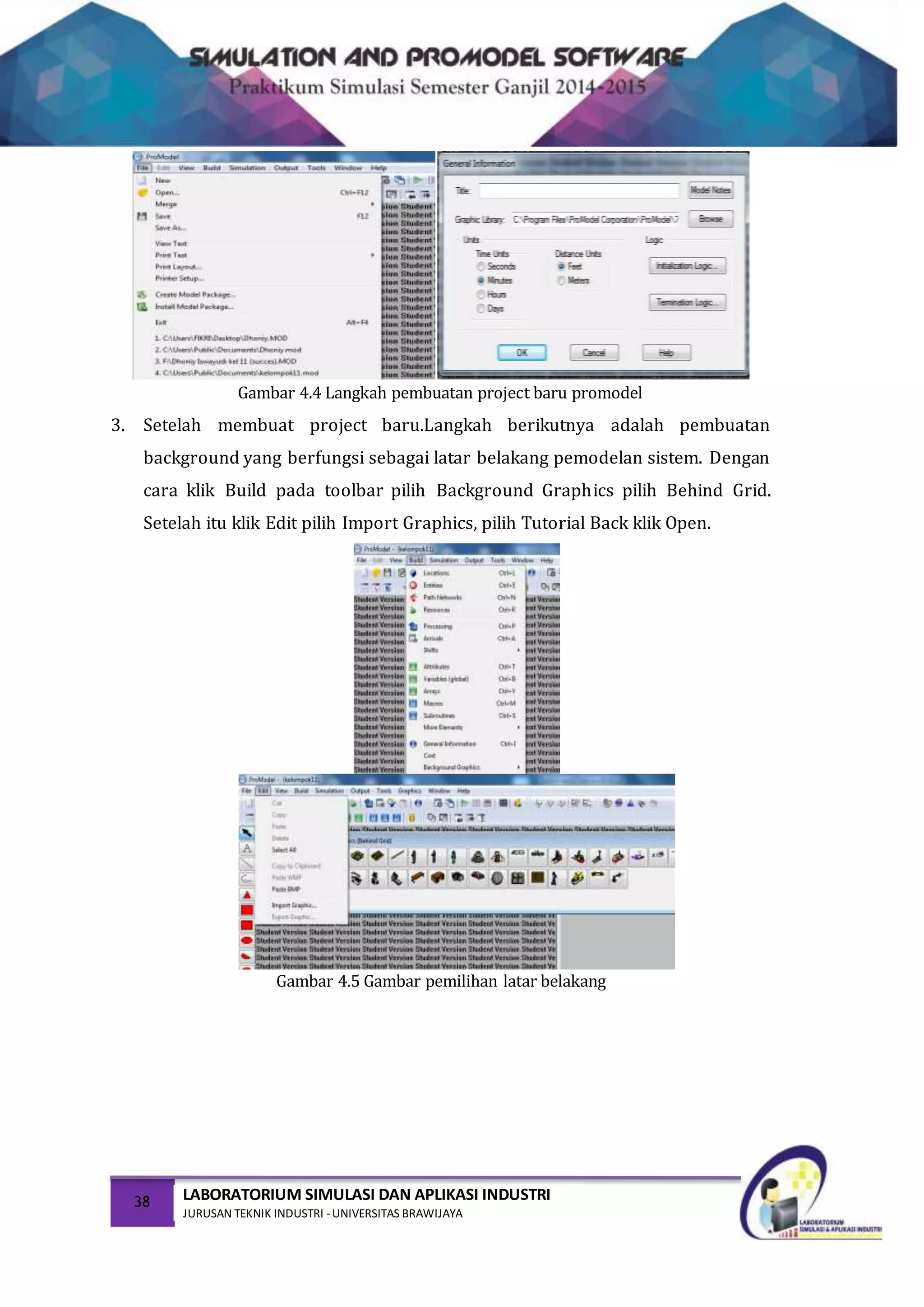 38 LABORATORIUM SIMULASI DAN APLIKASI INDUSTRI
JURUSAN TEKNIK INDUSTRI -UNIVERSITAS BRAWIJAYA
Gambar 4.4 Langkah pembuatan project baru promodel
3. Setelah membuat project baru.Langkah berikutnya adalah pembuatan
background yang berfungsi sebagai latar belakang pemodelan sistem. Dengan
cara klik Build pada toolbar pilih Background Graphics pilih Behind Grid.
Setelah itu klik Edit pilih Import Graphics, pilih Tutorial Back klik Open.
Gambar 4.5 Gambar pemilihan latar belakang
 