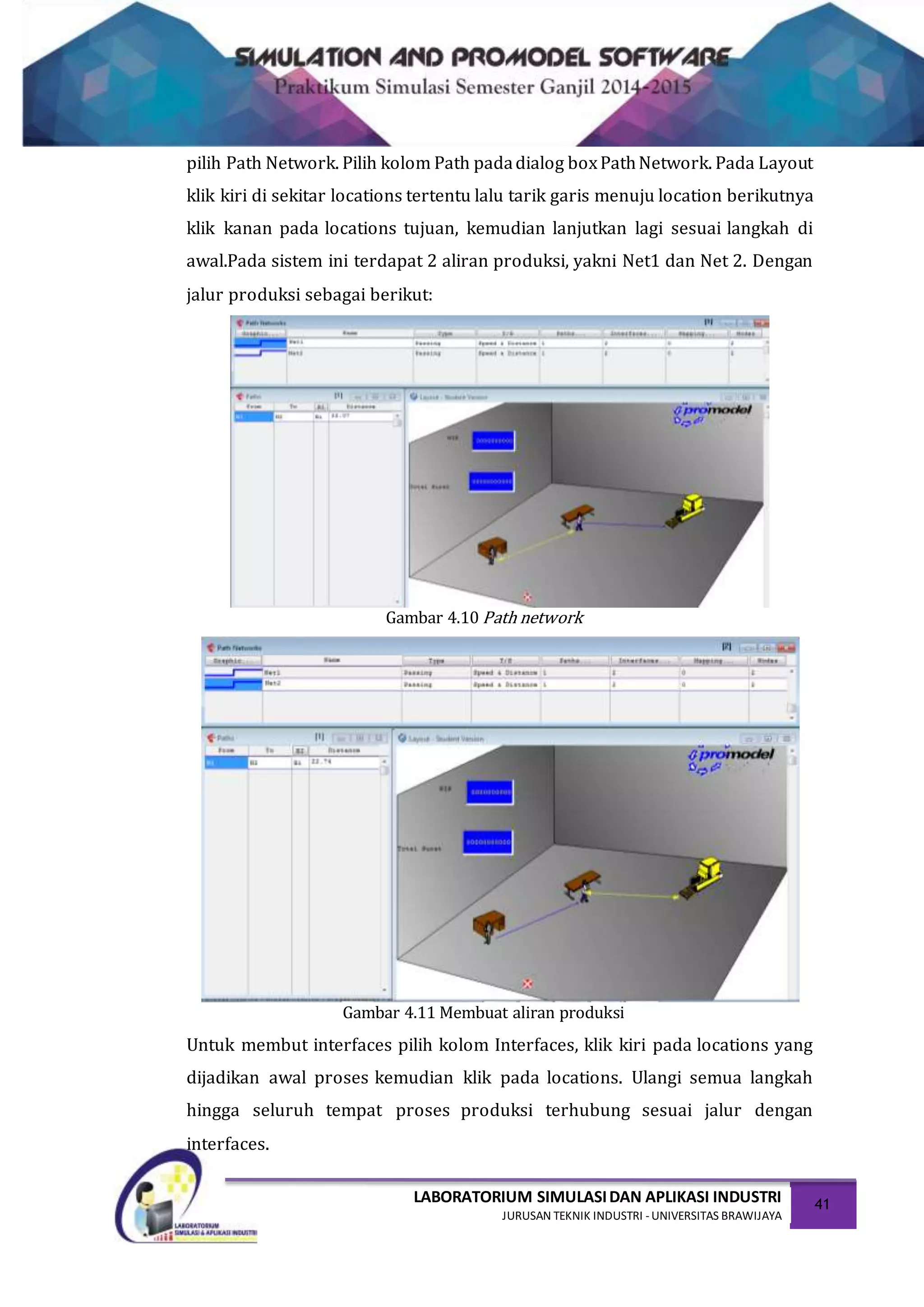 LABORATORIUM SIMULASIDAN APLIKASI INDUSTRI
JURUSAN TEKNIK INDUSTRI -UNIVERSITAS BRAWIJAYA
41
pilih Path Network. Pilih kolom Path padadialog boxPathNetwork. Pada Layout
klik kiri di sekitar locations tertentu lalu tarik garis menuju location berikutnya
klik kanan pada locations tujuan, kemudian lanjutkan lagi sesuai langkah di
awal.Pada sistem ini terdapat 2 aliran produksi, yakni Net1 dan Net 2. Dengan
jalur produksi sebagai berikut:
Gambar 4.10 Path network
Gambar 4.11 Membuat aliran produksi
Untuk membut interfaces pilih kolom Interfaces, klik kiri pada locations yang
dijadikan awal proses kemudian klik pada locations. Ulangi semua langkah
hingga seluruh tempat proses produksi terhubung sesuai jalur dengan
interfaces.
 