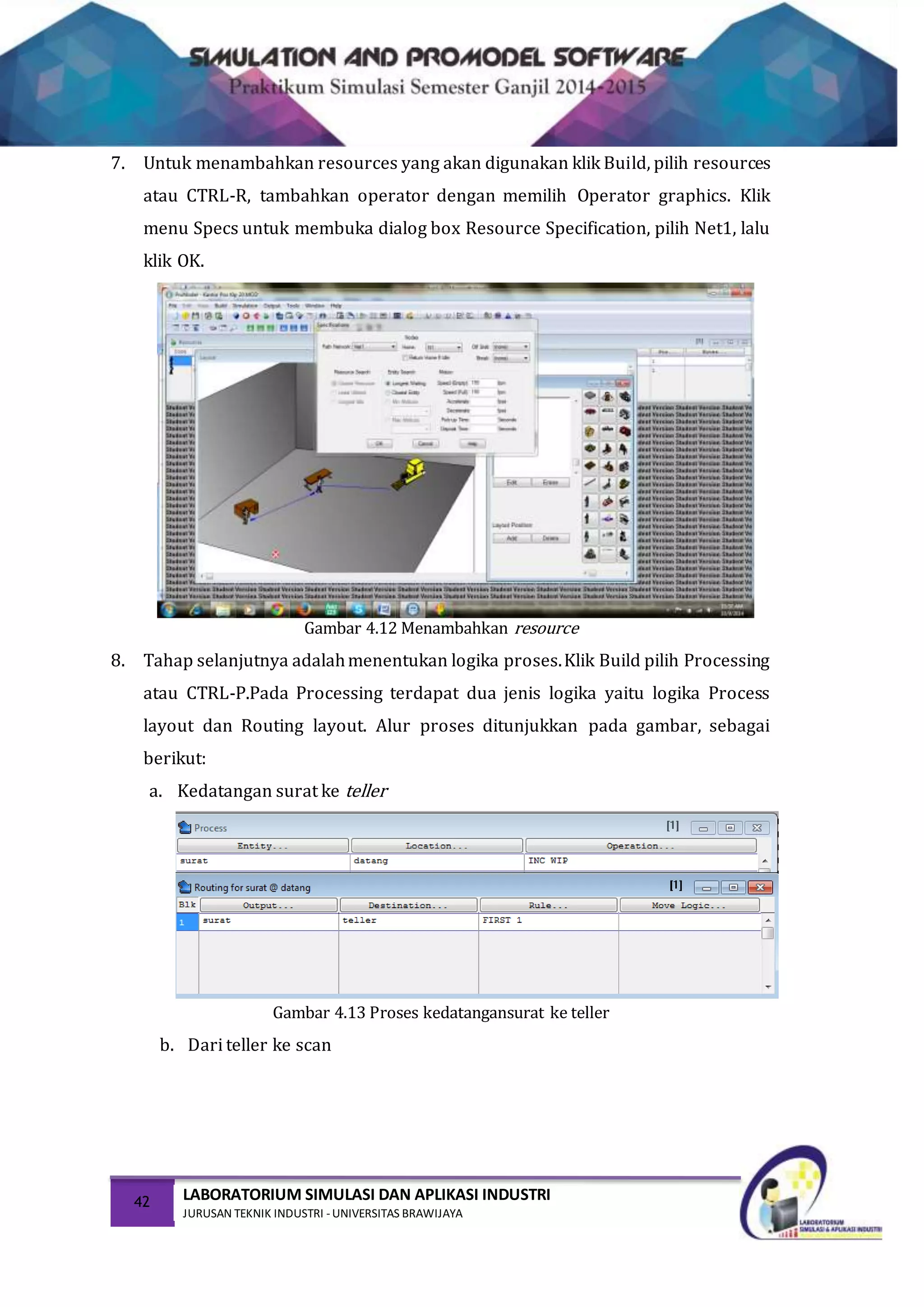 42 LABORATORIUM SIMULASI DAN APLIKASI INDUSTRI
JURUSAN TEKNIK INDUSTRI -UNIVERSITAS BRAWIJAYA
7. Untuk menambahkan resources yang akan digunakan klik Build, pilih resources
atau CTRL-R, tambahkan operator dengan memilih Operator graphics. Klik
menu Specs untuk membuka dialog box Resource Specification, pilih Net1, lalu
klik OK.
Gambar 4.12 Menambahkan resource
8. Tahap selanjutnya adalahmenentukan logika proses.Klik Build pilih Processing
atau CTRL-P.Pada Processing terdapat dua jenis logika yaitu logika Process
layout dan Routing layout. Alur proses ditunjukkan pada gambar, sebagai
berikut:
a. Kedatangan surat ke teller
Gambar 4.13 Proses kedatangansurat ke teller
b. Dari teller ke scan
 
