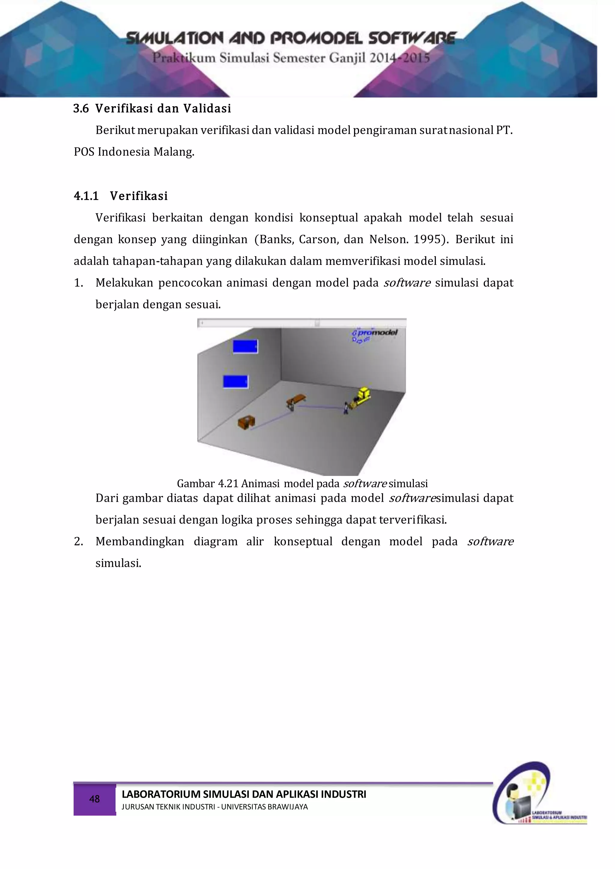 48 LABORATORIUM SIMULASI DAN APLIKASI INDUSTRI
JURUSAN TEKNIK INDUSTRI -UNIVERSITAS BRAWIJAYA
3.6 Verifikasi dan Validasi
Berikut merupakan verifikasi dan validasi model pengiraman suratnasional PT.
POS Indonesia Malang.
4.1.1 Verifikasi
Verifikasi berkaitan dengan kondisi konseptual apakah model telah sesuai
dengan konsep yang diinginkan (Banks, Carson, dan Nelson. 1995). Berikut ini
adalah tahapan-tahapan yang dilakukan dalam memverifikasi model simulasi.
1. Melakukan pencocokan animasi dengan model pada software simulasi dapat
berjalan dengan sesuai.
Gambar 4.21 Animasi model pada software simulasi
Dari gambar diatas dapat dilihat animasi pada model softwaresimulasi dapat
berjalan sesuai dengan logika proses sehingga dapat terverifikasi.
2. Membandingkan diagram alir konseptual dengan model pada software
simulasi.
 