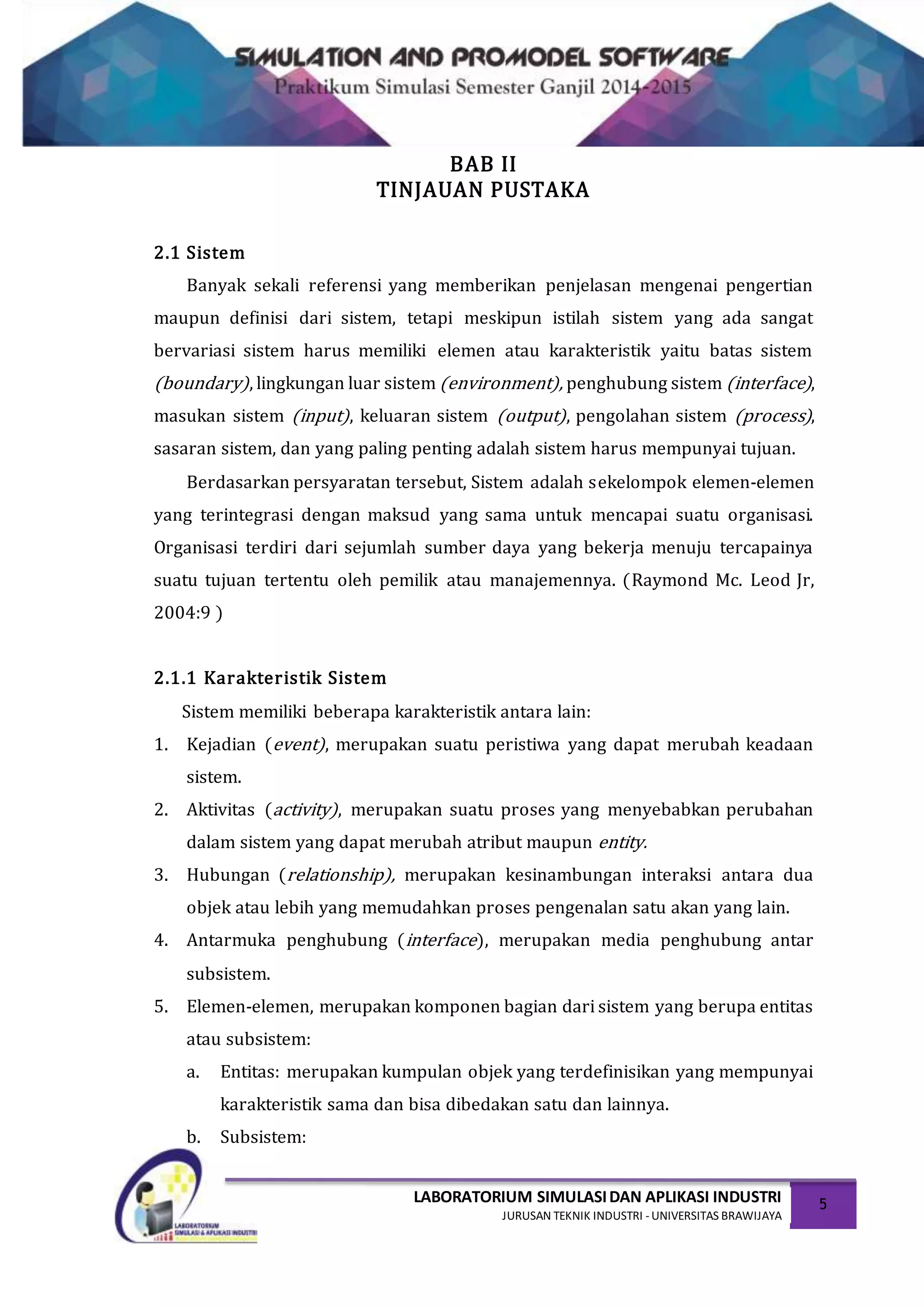 LABORATORIUM SIMULASIDAN APLIKASI INDUSTRI
JURUSAN TEKNIK INDUSTRI -UNIVERSITAS BRAWIJAYA
5
BAB II
TINJAUAN PUSTAKA
2.1 Sistem
Banyak sekali referensi yang memberikan penjelasan mengenai pengertian
maupun definisi dari sistem, tetapi meskipun istilah sistem yang ada sangat
bervariasi sistem harus memiliki elemen atau karakteristik yaitu batas sistem
(boundary), lingkungan luar sistem (environment), penghubung sistem (interface),
masukan sistem (input), keluaran sistem (output), pengolahan sistem (process),
sasaran sistem, dan yang paling penting adalah sistem harus mempunyai tujuan.
Berdasarkan persyaratan tersebut, Sistem adalah sekelompok elemen-elemen
yang terintegrasi dengan maksud yang sama untuk mencapai suatu organisasi.
Organisasi terdiri dari sejumlah sumber daya yang bekerja menuju tercapainya
suatu tujuan tertentu oleh pemilik atau manajemennya. (Raymond Mc. Leod Jr,
2004:9 )
2.1.1 Karakteristik Sistem
Sistem memiliki beberapa karakteristik antara lain:
1. Kejadian (event), merupakan suatu peristiwa yang dapat merubah keadaan
sistem.
2. Aktivitas (activity), merupakan suatu proses yang menyebabkan perubahan
dalam sistem yang dapat merubah atribut maupun entity.
3. Hubungan (relationship), merupakan kesinambungan interaksi antara dua
objek atau lebih yang memudahkan proses pengenalan satu akan yang lain.
4. Antarmuka penghubung (interface), merupakan media penghubung antar
subsistem.
5. Elemen-elemen, merupakan komponen bagian dari sistem yang berupa entitas
atau subsistem:
a. Entitas: merupakan kumpulan objek yang terdefinisikan yang mempunyai
karakteristik sama dan bisa dibedakan satu dan lainnya.
b. Subsistem:
 