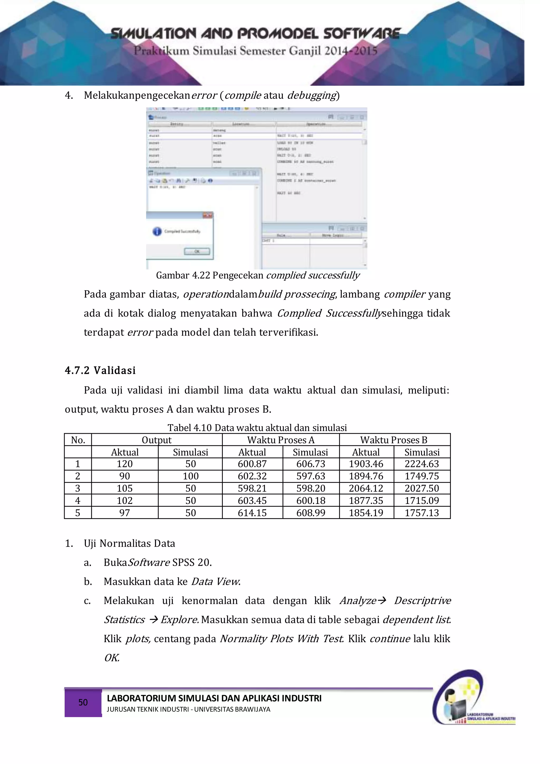 50 LABORATORIUM SIMULASI DAN APLIKASI INDUSTRI
JURUSAN TEKNIK INDUSTRI -UNIVERSITAS BRAWIJAYA
4. Melakukanpengecekanerror (compile atau debugging)
Gambar 4.22 Pengecekan complied successfully
Pada gambar diatas, operationdalambuild prossecing, lambang compiler yang
ada di kotak dialog menyatakan bahwa Complied Successfullysehingga tidak
terdapat error pada model dan telah terverifikasi.
4.7.2 Validasi
Pada uji validasi ini diambil lima data waktu aktual dan simulasi, meliputi:
output, waktu proses A dan waktu proses B.
Tabel 4.10 Data waktu aktual dan simulasi
No. Output Waktu Proses A Waktu Proses B
Aktual Simulasi Aktual Simulasi Aktual Simulasi
1 120 50 600.87 606.73 1903.46 2224.63
2 90 100 602.32 597.63 1894.76 1749.75
3 105 50 598.21 598.20 2064.12 2027.50
4 102 50 603.45 600.18 1877.35 1715.09
5 97 50 614.15 608.99 1854.19 1757.13
1. Uji Normalitas Data
a. BukaSoftware SPSS 20.
b. Masukkan data ke Data View.
c. Melakukan uji kenormalan data dengan klik Analyze Descriptrive
Statistics  Explore. Masukkan semua data di table sebagai dependent list.
Klik plots, centang pada Normality Plots With Test. Klik continue lalu klik
OK.
 
