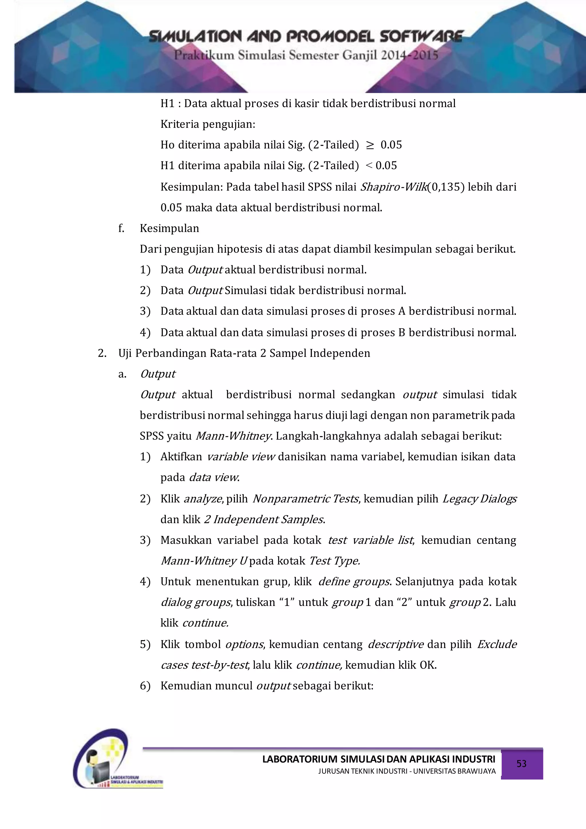 LABORATORIUM SIMULASIDAN APLIKASI INDUSTRI
JURUSAN TEKNIK INDUSTRI -UNIVERSITAS BRAWIJAYA
53
H1 : Data aktual proses di kasir tidak berdistribusi normal
Kriteria pengujian:
Ho diterima apabila nilai Sig. (2-Tailed) ≥ 0.05
H1 diterima apabila nilai Sig. (2-Tailed) ˂ 0.05
Kesimpulan: Pada tabel hasil SPSS nilai Shapiro-Wilk(0,135) lebih dari
0.05 maka data aktual berdistribusi normal.
f. Kesimpulan
Dari pengujian hipotesis di atas dapat diambil kesimpulan sebagai berikut.
1) Data Output aktual berdistribusi normal.
2) Data Output Simulasi tidak berdistribusi normal.
3) Data aktual dan data simulasi proses di proses A berdistribusi normal.
4) Data aktual dan data simulasi proses di proses B berdistribusi normal.
2. Uji Perbandingan Rata-rata 2 Sampel Independen
a. Output
Output aktual berdistribusi normal sedangkan output simulasi tidak
berdistribusi normal sehingga harus diuji lagi dengan non parametrik pada
SPSS yaitu Mann-Whitney. Langkah-langkahnya adalah sebagai berikut:
1) Aktifkan variable view danisikan nama variabel, kemudian isikan data
pada data view.
2) Klik analyze, pilih Nonparametric Tests, kemudian pilih Legacy Dialogs
dan klik 2 Independent Samples.
3) Masukkan variabel pada kotak test variable list, kemudian centang
Mann-Whitney U pada kotak Test Type.
4) Untuk menentukan grup, klik define groups. Selanjutnya pada kotak
dialog groups, tuliskan “1” untuk group 1 dan “2” untuk group 2. Lalu
klik continue.
5) Klik tombol options, kemudian centang descriptive dan pilih Exclude
cases test-by-test, lalu klik continue, kemudian klik OK.
6) Kemudian muncul output sebagai berikut:
 