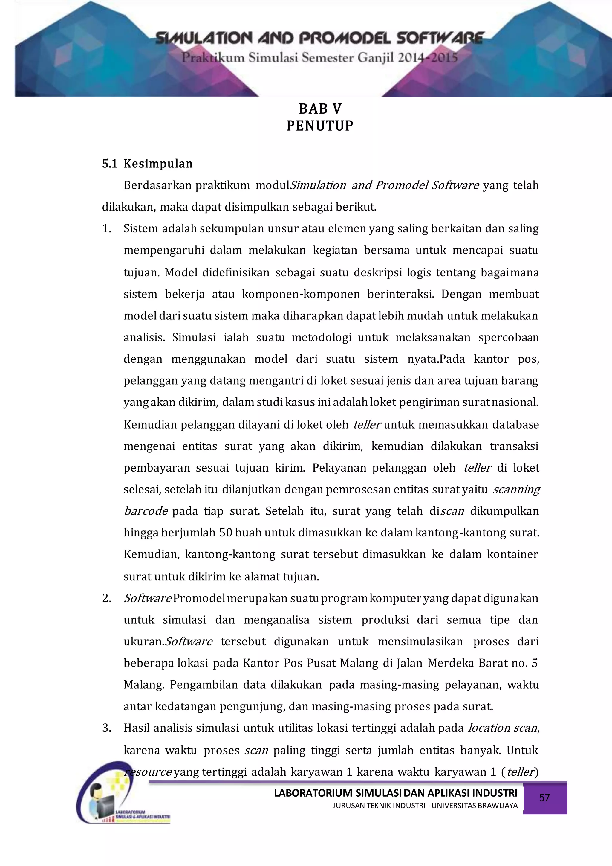 LABORATORIUM SIMULASIDAN APLIKASI INDUSTRI
JURUSAN TEKNIK INDUSTRI -UNIVERSITAS BRAWIJAYA
57
BAB V
PENUTUP
5.1 Kesimpulan
Berdasarkan praktikum modulSimulation and Promodel Software yang telah
dilakukan, maka dapat disimpulkan sebagai berikut.
1. Sistem adalah sekumpulan unsur atau elemen yang saling berkaitan dan saling
mempengaruhi dalam melakukan kegiatan bersama untuk mencapai suatu
tujuan. Model didefinisikan sebagai suatu deskripsi logis tentang bagaimana
sistem bekerja atau komponen-komponen berinteraksi. Dengan membuat
model dari suatu sistem maka diharapkan dapat lebih mudah untuk melakukan
analisis. Simulasi ialah suatu metodologi untuk melaksanakan spercobaan
dengan menggunakan model dari suatu sistem nyata.Pada kantor pos,
pelanggan yang datang mengantri di loket sesuai jenis dan area tujuan barang
yangakan dikirim, dalam studi kasus ini adalahloket pengiriman suratnasional.
Kemudian pelanggan dilayani di loket oleh teller untuk memasukkan database
mengenai entitas surat yang akan dikirim, kemudian dilakukan transaksi
pembayaran sesuai tujuan kirim. Pelayanan pelanggan oleh teller di loket
selesai, setelah itu dilanjutkan dengan pemrosesan entitas surat yaitu scanning
barcode pada tiap surat. Setelah itu, surat yang telah discan dikumpulkan
hingga berjumlah 50 buah untuk dimasukkan ke dalam kantong-kantong surat.
Kemudian, kantong-kantong surat tersebut dimasukkan ke dalam kontainer
surat untuk dikirim ke alamat tujuan.
2. SoftwarePromodelmerupakan suatuprogramkomputeryang dapat digunakan
untuk simulasi dan menganalisa sistem produksi dari semua tipe dan
ukuran.Software tersebut digunakan untuk mensimulasikan proses dari
beberapa lokasi pada Kantor Pos Pusat Malang di Jalan Merdeka Barat no. 5
Malang. Pengambilan data dilakukan pada masing-masing pelayanan, waktu
antar kedatangan pengunjung, dan masing-masing proses pada surat.
3. Hasil analisis simulasi untuk utilitas lokasi tertinggi adalah pada location scan,
karena waktu proses scan paling tinggi serta jumlah entitas banyak. Untuk
resource yang tertinggi adalah karyawan 1 karena waktu karyawan 1 (teller)
 