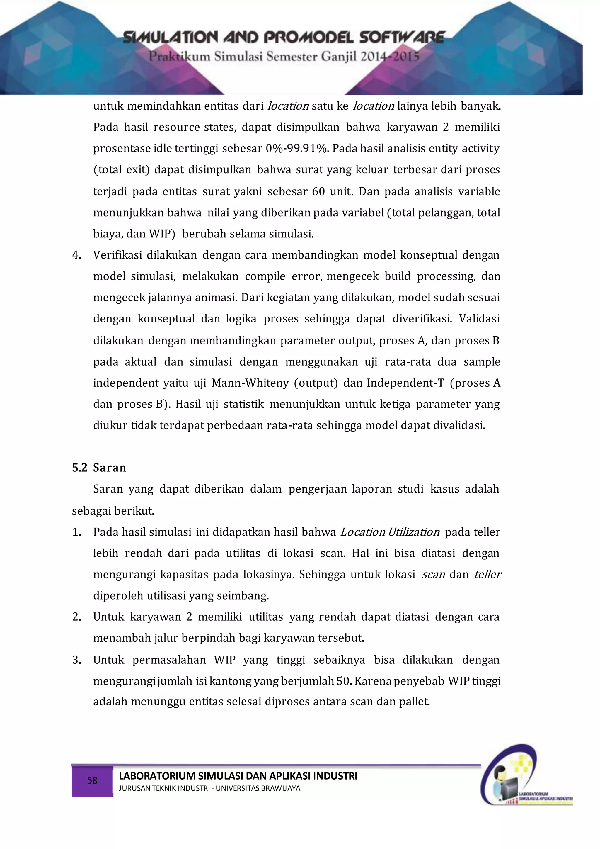 58 LABORATORIUM SIMULASI DAN APLIKASI INDUSTRI
JURUSAN TEKNIK INDUSTRI -UNIVERSITAS BRAWIJAYA
untuk memindahkan entitas dari location satu ke location lainya lebih banyak.
Pada hasil resource states, dapat disimpulkan bahwa karyawan 2 memiliki
prosentase idle tertinggi sebesar 0%-99.91%. Pada hasil analisis entity activity
(total exit) dapat disimpulkan bahwa surat yang keluar terbesar dari proses
terjadi pada entitas surat yakni sebesar 60 unit. Dan pada analisis variable
menunjukkan bahwa nilai yang diberikan pada variabel (total pelanggan, total
biaya, dan WIP) berubah selama simulasi.
4. Verifikasi dilakukan dengan cara membandingkan model konseptual dengan
model simulasi, melakukan compile error, mengecek build processing, dan
mengecek jalannya animasi. Dari kegiatan yang dilakukan, model sudah sesuai
dengan konseptual dan logika proses sehingga dapat diverifikasi. Validasi
dilakukan dengan membandingkan parameter output, proses A, dan proses B
pada aktual dan simulasi dengan menggunakan uji rata-rata dua sample
independent yaitu uji Mann-Whiteny (output) dan Independent-T (proses A
dan proses B). Hasil uji statistik menunjukkan untuk ketiga parameter yang
diukur tidak terdapat perbedaan rata-rata sehingga model dapat divalidasi.
5.2 Saran
Saran yang dapat diberikan dalam pengerjaan laporan studi kasus adalah
sebagai berikut.
1. Pada hasil simulasi ini didapatkan hasil bahwa Location Utilization pada teller
lebih rendah dari pada utilitas di lokasi scan. Hal ini bisa diatasi dengan
mengurangi kapasitas pada lokasinya. Sehingga untuk lokasi scan dan teller
diperoleh utilisasi yang seimbang.
2. Untuk karyawan 2 memiliki utilitas yang rendah dapat diatasi dengan cara
menambah jalur berpindah bagi karyawan tersebut.
3. Untuk permasalahan WIP yang tinggi sebaiknya bisa dilakukan dengan
mengurangijumlah isi kantong yang berjumlah50. Karenapenyebab WIP tinggi
adalah menunggu entitas selesai diproses antara scan dan pallet.
 