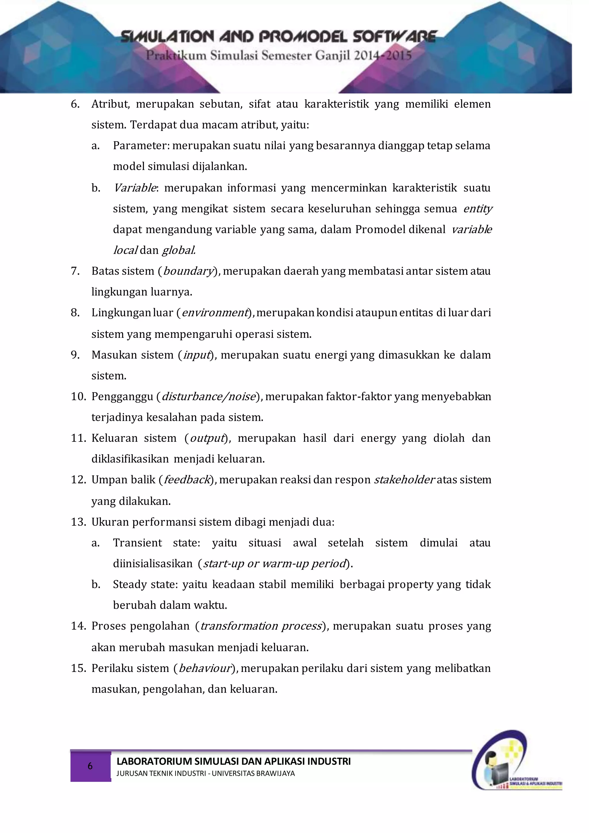 6 LABORATORIUM SIMULASI DAN APLIKASI INDUSTRI
JURUSAN TEKNIK INDUSTRI -UNIVERSITAS BRAWIJAYA
6. Atribut, merupakan sebutan, sifat atau karakteristik yang memiliki elemen
sistem. Terdapat dua macam atribut, yaitu:
a. Parameter: merupakan suatu nilai yang besarannya dianggap tetap selama
model simulasi dijalankan.
b. Variable: merupakan informasi yang mencerminkan karakteristik suatu
sistem, yang mengikat sistem secara keseluruhan sehingga semua entity
dapat mengandung variable yang sama, dalam Promodel dikenal variable
local dan global.
7. Batas sistem (boundary), merupakan daerah yang membatasi antar sistem atau
lingkungan luarnya.
8. Lingkunganluar (environment),merupakankondisi ataupunentitas di luardari
sistem yang mempengaruhi operasi sistem.
9. Masukan sistem (input), merupakan suatu energi yang dimasukkan ke dalam
sistem.
10. Pengganggu (disturbance/noise), merupakan faktor-faktor yang menyebabkan
terjadinya kesalahan pada sistem.
11. Keluaran sistem (output), merupakan hasil dari energy yang diolah dan
diklasifikasikan menjadi keluaran.
12. Umpan balik (feedback), merupakan reaksi dan respon stakeholder atas sistem
yang dilakukan.
13. Ukuran performansi sistem dibagi menjadi dua:
a. Transient state: yaitu situasi awal setelah sistem dimulai atau
diinisialisasikan (start-up or warm-up period).
b. Steady state: yaitu keadaan stabil memiliki berbagai property yang tidak
berubah dalam waktu.
14. Proses pengolahan (transformation process), merupakan suatu proses yang
akan merubah masukan menjadi keluaran.
15. Perilaku sistem (behaviour), merupakan perilaku dari sistem yang melibatkan
masukan, pengolahan, dan keluaran.
 