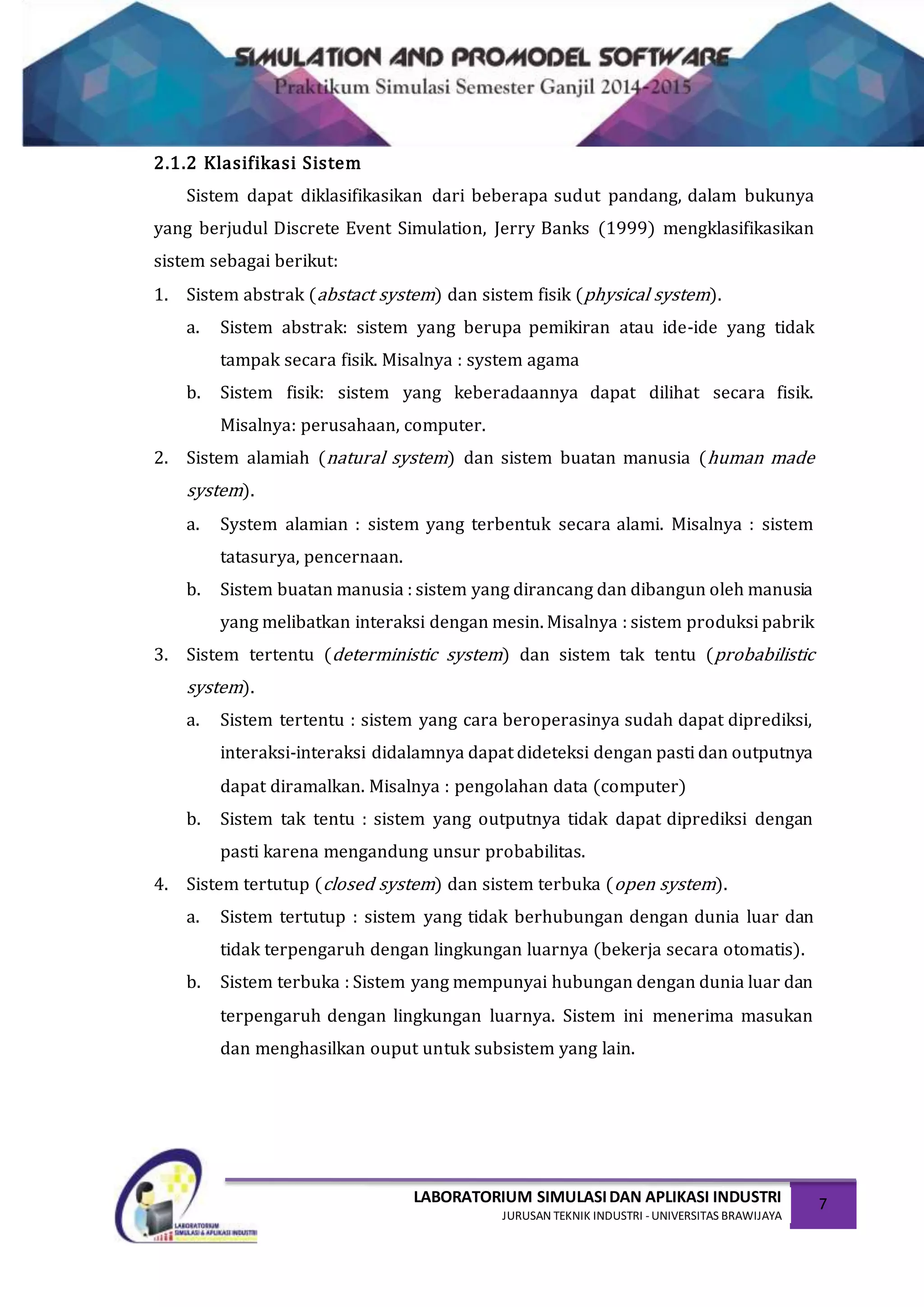 LABORATORIUM SIMULASIDAN APLIKASI INDUSTRI
JURUSAN TEKNIK INDUSTRI -UNIVERSITAS BRAWIJAYA
7
2.1.2 Klasifikasi Sistem
Sistem dapat diklasifikasikan dari beberapa sudut pandang, dalam bukunya
yang berjudul Discrete Event Simulation, Jerry Banks (1999) mengklasifikasikan
sistem sebagai berikut:
1. Sistem abstrak (abstact system) dan sistem fisik (physical system).
a. Sistem abstrak: sistem yang berupa pemikiran atau ide-ide yang tidak
tampak secara fisik. Misalnya : system agama
b. Sistem fisik: sistem yang keberadaannya dapat dilihat secara fisik.
Misalnya: perusahaan, computer.
2. Sistem alamiah (natural system) dan sistem buatan manusia (human made
system).
a. System alamian : sistem yang terbentuk secara alami. Misalnya : sistem
tatasurya, pencernaan.
b. Sistem buatan manusia : sistem yang dirancang dan dibangun oleh manusia
yang melibatkan interaksi dengan mesin. Misalnya : sistem produksi pabrik
3. Sistem tertentu (deterministic system) dan sistem tak tentu (probabilistic
system).
a. Sistem tertentu : sistem yang cara beroperasinya sudah dapat diprediksi,
interaksi-interaksi didalamnya dapat dideteksi dengan pasti dan outputnya
dapat diramalkan. Misalnya : pengolahan data (computer)
b. Sistem tak tentu : sistem yang outputnya tidak dapat diprediksi dengan
pasti karena mengandung unsur probabilitas.
4. Sistem tertutup (closed system) dan sistem terbuka (open system).
a. Sistem tertutup : sistem yang tidak berhubungan dengan dunia luar dan
tidak terpengaruh dengan lingkungan luarnya (bekerja secara otomatis).
b. Sistem terbuka : Sistem yang mempunyai hubungan dengan dunia luar dan
terpengaruh dengan lingkungan luarnya. Sistem ini menerima masukan
dan menghasilkan ouput untuk subsistem yang lain.
 