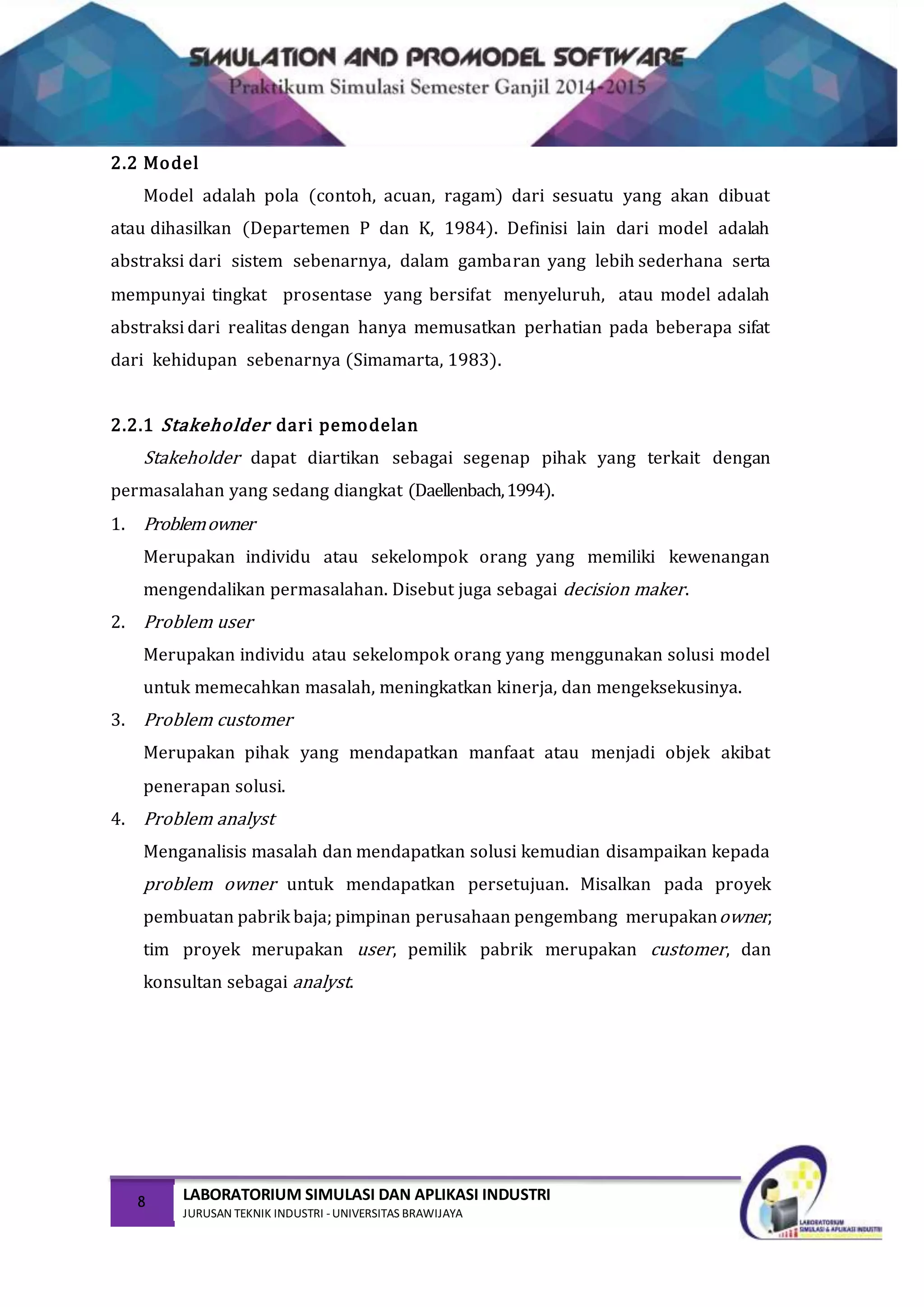 8 LABORATORIUM SIMULASI DAN APLIKASI INDUSTRI
JURUSAN TEKNIK INDUSTRI -UNIVERSITAS BRAWIJAYA
2.2 Model
Model adalah pola (contoh, acuan, ragam) dari sesuatu yang akan dibuat
atau dihasilkan (Departemen P dan K, 1984). Definisi lain dari model adalah
abstraksi dari sistem sebenarnya, dalam gambaran yang lebih sederhana serta
mempunyai tingkat prosentase yang bersifat menyeluruh, atau model adalah
abstraksi dari realitas dengan hanya memusatkan perhatian pada beberapa sifat
dari kehidupan sebenarnya (Simamarta, 1983).
2.2.1 Stakeholder dari pemodelan
Stakeholder dapat diartikan sebagai segenap pihak yang terkait dengan
permasalahan yang sedang diangkat (Daellenbach,1994).
1. Problemowner
Merupakan individu atau sekelompok orang yang memiliki kewenangan
mengendalikan permasalahan. Disebut juga sebagai decision maker.
2. Problem user
Merupakan individu atau sekelompok orang yang menggunakan solusi model
untuk memecahkan masalah, meningkatkan kinerja, dan mengeksekusinya.
3. Problem customer
Merupakan pihak yang mendapatkan manfaat atau menjadi objek akibat
penerapan solusi.
4. Problem analyst
Menganalisis masalah dan mendapatkan solusi kemudian disampaikan kepada
problem owner untuk mendapatkan persetujuan. Misalkan pada proyek
pembuatan pabrik baja; pimpinan perusahaan pengembang merupakanowner,
tim proyek merupakan user, pemilik pabrik merupakan customer, dan
konsultan sebagai analyst.
 