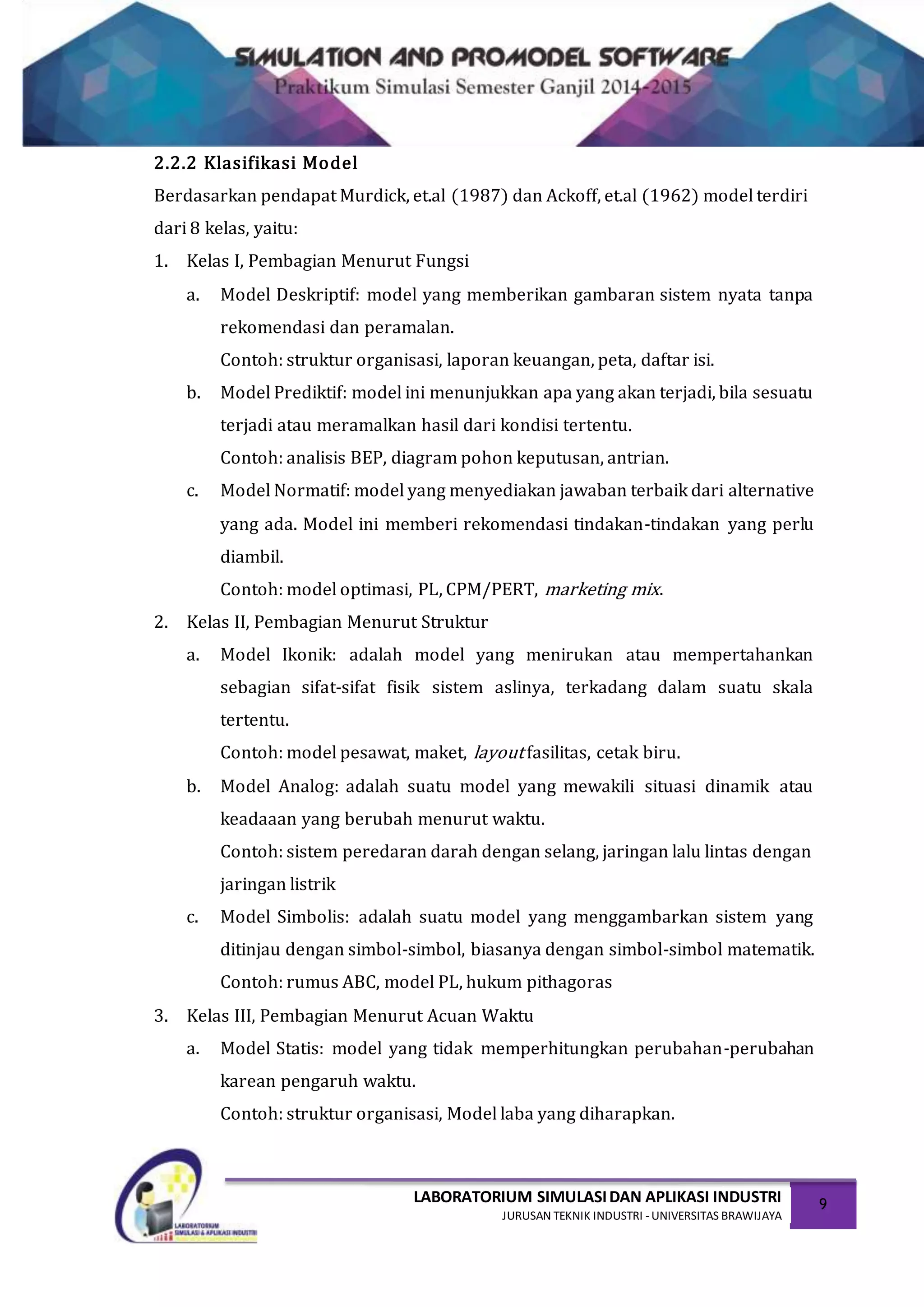 LABORATORIUM SIMULASIDAN APLIKASI INDUSTRI
JURUSAN TEKNIK INDUSTRI -UNIVERSITAS BRAWIJAYA
9
2.2.2 Klasifikasi Model
Berdasarkan pendapat Murdick, et.al (1987) dan Ackoff, et.al (1962) model terdiri
dari 8 kelas, yaitu:
1. Kelas I, Pembagian Menurut Fungsi
a. Model Deskriptif: model yang memberikan gambaran sistem nyata tanpa
rekomendasi dan peramalan.
Contoh: struktur organisasi, laporan keuangan, peta, daftar isi.
b. Model Prediktif: model ini menunjukkan apa yang akan terjadi, bila sesuatu
terjadi atau meramalkan hasil dari kondisi tertentu.
Contoh: analisis BEP, diagram pohon keputusan, antrian.
c. Model Normatif: model yang menyediakan jawaban terbaik dari alternative
yang ada. Model ini memberi rekomendasi tindakan-tindakan yang perlu
diambil.
Contoh: model optimasi, PL, CPM/PERT, marketing mix.
2. Kelas II, Pembagian Menurut Struktur
a. Model Ikonik: adalah model yang menirukan atau mempertahankan
sebagian sifat-sifat fisik sistem aslinya, terkadang dalam suatu skala
tertentu.
Contoh: model pesawat, maket, layout fasilitas, cetak biru.
b. Model Analog: adalah suatu model yang mewakili situasi dinamik atau
keadaaan yang berubah menurut waktu.
Contoh: sistem peredaran darah dengan selang, jaringan lalu lintas dengan
jaringan listrik
c. Model Simbolis: adalah suatu model yang menggambarkan sistem yang
ditinjau dengan simbol-simbol, biasanya dengan simbol-simbol matematik.
Contoh: rumus ABC, model PL, hukum pithagoras
3. Kelas III, Pembagian Menurut Acuan Waktu
a. Model Statis: model yang tidak memperhitungkan perubahan-perubahan
karean pengaruh waktu.
Contoh: struktur organisasi, Model laba yang diharapkan.
 