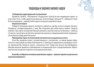 10
Подходы к оценке бизнес-идеи
«Продажа» идеи друзьям и знакомым
Правило 10/8/5. Расскажите 10 друзьям. Если 8 из них поддержат идею, то
она стоит того, чтобы двигаться дальше, если их будет меньше 5 – забудьте о ней.
Если посередине – доработайте идею и еще раз сделайте опрос.
Оценка эксперта
Найдите минимум одного эксперта в области, где Вы хотите создать бизнес.
Поверьте, посоветовавшись с ним, Вы откроете для себя много нового. Будьте
смелее. Где найти экспертов? Бизнес-встречи, мастер-классы по бизнесу – именно
те места, где можно встретить множество крупных предпринимателей совершен-
но из разных сфер деятельности.
Проверяем спрос по поисковой системе или в социальных сетях
Если Вы провели опрос, посоветовались с экспертом, то самое время обра-
титься к поисковой системе в Интернете. С помощью сервисов по проверке часто-
ты запросов Вы можете узнать, насколько этот товар или услуга востребованы.
Или Вы можете вывесить объявление в социальной сети с предложением. Обрат-
ный отклик позволит оценить потенциальный спрос.
Если Вы отобрали оптимальную бизнес-идею – пришло время ее детально
проанализировать!
 