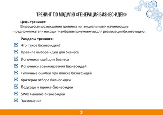 Тренинг по модулю «Генерация бизнес-идеи»
Что такое бизнес-идея?
Правила выбора идеи для бизнеса
Источники идей для бизнеса
Источники возникновения бизнес-идей
Типичные ошибки при поиске бизнес-идей
Критерии отбора бизнес-идеи
Подходы к оценке бизнес-идеи
SWOT-анализ бизнес-идеи
Заключение
2
Цель тренинга:
В процессе прохождения тренинга потенциальные и начинающие
предприниматели находят наиболее приемлемую для реализации бизнес-идею.
Разделы тренинга:
 