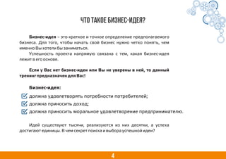 4
Бизнес-идея – это краткое и точное определение предполагаемого
бизнеса. Для того, чтобы начать свой бизнес нужно четко понять, чем
именно Вы хотели бы заниматься.
Успешность проекта напрямую связана с тем, какая бизнес-идея
лежит в его основе.
должна удовлетворять потребности потребителей;
должна приносить доход;
должна приносить моральное удовлетворение предпринимателю.
Что такое бизнес-идея?
Если у Вас нет бизнес-идеи или Вы не уверены в ней, то данный
тренинг предназначен для Вас!
Бизнес-идея:
Идей существуют тысячи, реализуются из них десятки, а успеха
достигают единицы. В чем секрет поиска и выбора успешной идеи?
 