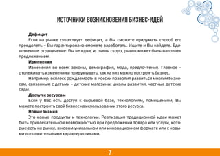 7
Источники возникновения бизнес-идей
Дефицит
Если на рынке существует дефицит, а Вы сможете придумать способ его
преодолеть – Вы гарантировано сможете заработать. Ищите и Вы найдете. Еди-
нственное ограничение: Вы не одни, и, очень скоро, рынок может быть наполнен
предложением.
Изменения
Изменения во всем: законы, демография, мода, предпочтения. Главное –
отслеживать изменения и придумывать, как на них можно построить бизнес.
Например, всплеск рождаемости в России позволил развиться многим бизне-
сам, связанным с детьми – детские магазины, школы развития, частные детские
сады.
Доступ к ресурсам
Если у Вас есть доступ к сырьевой базе, технологиям, помещениям, Вы
можете построить свой бизнес на использовании этого ресурса.
Новые знания
Это новые продукты и технологии. Реализация традиционной идеи может
быть привлекательной возможностью при предложении товара или услуги, кото-
рые есть на рынке, в новом уникальном или инновационном формате или с новы-
ми дополнительными характеристиками.
 