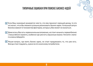8
Типичные ошибки при поиске бизнес-идей
Если Ваш знакомый занимается чем-то, что ему приносит хороший доход, то это
не значит, что и Вы сможете успешно реализовать бизнес-идею. Успешный запуск
бизнеса зависит от множества факторов, которых у Вас может не оказаться.
Даже если у Вас есть первоначальные вложения, не стоит начинать первый бизнес
с масштабного проекта, особенно где уже есть серьезные игроки. Начните с мало-
го и масштабируйте.
Решая вопрос, где взять бизнес идею, не стоит придумывать то, что уже есть.
Всегда стоит подумать, нужно ли это конечному потребителю.
 