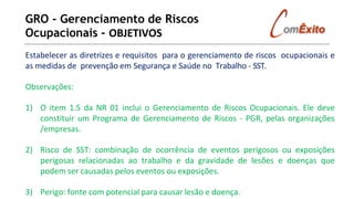 GRO - Gerenciamento de Riscos
Ocupacionais - OBJETIVOS
Estabelecer as diretrizes e requisitos para o gerenciamento de riscos ocupacionais e
as medidas de prevenção em Segurança e Saúde no Trabalho - SST.
Observações:
1) O item 1.5 da NR 01 inclui o Gerenciamento de Riscos Ocupacionais. Ele deve
constituir um Programa de Gerenciamento de Riscos - PGR, pelas organizações
/empresas.
2) Risco de SST: combinação de ocorrência de eventos perigosos ou exposições
perigosas relacionadas ao trabalho e da gravidade de lesões e doenças que
podem ser causadas pelos eventos ou exposições.
3) Perigo: fonte com potencial para causar lesão e doença.
 