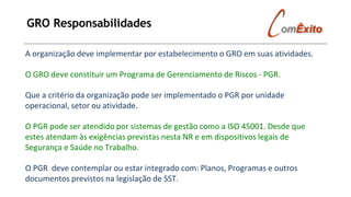 GRO Responsabilidades
A organização deve implementar por estabelecimento o GRO em suas atividades.
O GRO deve constituir um Programa de Gerenciamento de Riscos - PGR.
Que a critério da organização pode ser implementado o PGR por unidade
operacional, setor ou atividade.
O PGR pode ser atendido por sistemas de gestão como a ISO 45001. Desde que
estes atendam às exigências previstas nesta NR e em dispositivos legais de
Segurança e Saúde no Trabalho.
O PGR deve contemplar ou estar integrado com: Planos, Programas e outros
documentos previstos na legislação de SST.
 