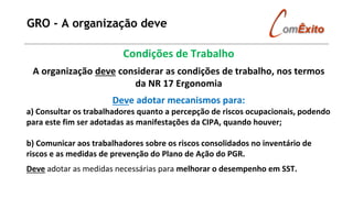 GRO - A organização deve
Condições de Trabalho
A organização deve considerar as condições de trabalho, nos termos
da NR 17 Ergonomia
Deve adotar mecanismos para:
a) Consultar os trabalhadores quanto a percepção de riscos ocupacionais, podendo
para este fim ser adotadas as manifestações da CIPA, quando houver;
b) Comunicar aos trabalhadores sobre os riscos consolidados no inventário de
riscos e as medidas de prevenção do Plano de Ação do PGR.
Deve adotar as medidas necessárias para melhorar o desempenho em SST.
 