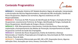 Conteúdo Programático
MÓDULO 1 - Introdução; Histórico SST Modelo Brasileiro; Regras de aplicação, interpretação
e estruturação das Normas Regulamentadoras; Indicação das NRs atualizadas; Gestão dos
Riscos Ocupacionais; Objetivos do normativo; Algumas estatísticas em SST;
Responsabilidades.
MÓDULO 2 - Premissas do PGR; Processo de Identificação de Perigos e Avaliação de Riscos
Ocupacionais; Levantamento Preliminar de Perigos; Identificação de Perigos; Avaliação de
Riscos Ocupacionais; Identificação de Perigos e Riscos e Controles.
MÓDULO 3 - PGR; Macroprocessos x Documentos; Controle dos Riscos; Plano de Ação;
Implantação e Acompanhamento das Medias de Prevenção; Acompanhamento da Saúde
Ocupacional; Controle da Saúde dos Empregados.
MÓDULO 4 - Controle dos Riscos Ocupacionais; Análise de Acidentes e Doenças
Relacionadas ao Trabalho; Preparação para Emergências; Documentação do PGR; Inventário
de Riscos; Plano de Ação.
MODULO 5 - Tratamento Diferenciado para MEI, ME e EPP; Disposições Gerais; Algumas
definições Úteis; Autuações por tema; Anexos; Conclusões Finais.
 
