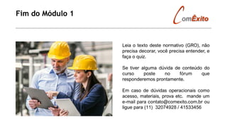 Fim do Módulo 1
Leia o texto deste normativo (GRO), não
precisa decorar, você precisa entender, e
faça o quiz.
Se tiver alguma dúvida de conteúdo do
curso poste no fórum que
responderemos prontamente.
Em caso de dúvidas operacionais como
acesso, materiais, prova etc. mande um
e-mail para contato@comexito.com.br ou
ligue para (11) 32074928 / 41533456
 