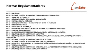 Normas Regulamentadoras
NR-19 - EXPLOSIVOS
NR-20 - SEGURANÇA E SAÚDE NO TRABALHO COM INFLAMÁVEIS E COMBUSTÍVEIS
NR-21 - TRABALHOS A CÉU ABERTO
NR-22 - SEGURANÇA E SAÚDE OCUPACIONAL NA MINERAÇÃO
NR-23 - PROTEÇÃO CONTRA INCÊNDIOS
NR-24 - CONDIÇÕES SANITÁRIAS E DE CONFORTO NOS LOCAIS DE TRABALHO
NR-25 - RESÍDUOS INDUSTRIAIS
NR-26 - SINALIZAÇÃO DE SEGURANÇA
NR-27 - REGISTRO PROFISSIONAL DO TÉCNICO DE SEGURANÇA DO TRABALHO (REVOGADA)
NR-28 - FISCALIZAÇÃO E PENALIDADES
NR-29 - NORMA REGULAMENTADORA DE SEGURANÇA E SAÚDE NO TRABALHO PORTUÁRIO
NR-30 - SEGURANÇA E SAÚDE NO TRABALHO AQUAVIÁRIO
NR-31 - SEGURANÇA E SAÚDE NO TRABALHO NA AGRICULTURA, PECUÁRIA SILVICULTURA, EXPLORAÇÃO FLORESTAL E
AQUICULTURA
NR-32 - SEGURANÇA E SAÚDE NO TRABALHO EM SERVIÇOS DE SAÚDE
NR-33 - SEGURANÇA E SAÚDE NOS TRABALHOS EM ESPAÇOS CONFINADOS
NR-34 - CONDIÇÕES E MEIO AMBIENTE DE TRABALHO NA INDÚSTRIA DA CONSTRUÇÃO, REPARAÇÃO E DESMONTE NAVAL
NR-35 - TRABALHO EM ALTURA
NR-36 - SEGURANÇA E SAÚDE NO TRABALHO EM EMPRESAS DE ABATE E PROCESSAMENTO DE CARNES E DERIVADOS
NR-37 - SEGURANÇA E SAÚDE EM PLATAFORMAS DE PETRÓLEO
 