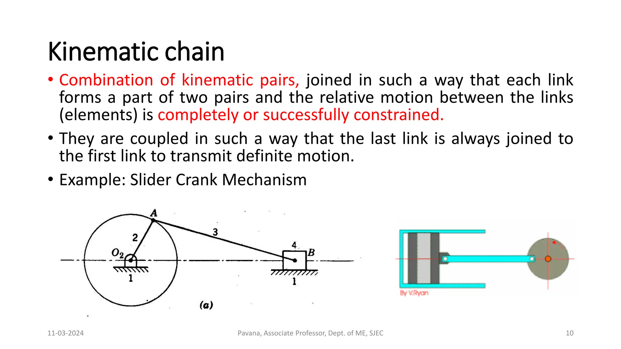 Kinematic chain
• Combination of kinematic pairs, joined in such a way that each link
forms a part of two pairs and the relative motion between the links
(elements) is completely or successfully constrained.
• They are coupled in such a way that the last link is always joined to
the first link to transmit definite motion.
• Example: Slider Crank Mechanism
11-03-2024 Pavana, Associate Professor, Dept. of ME, SJEC 10
 