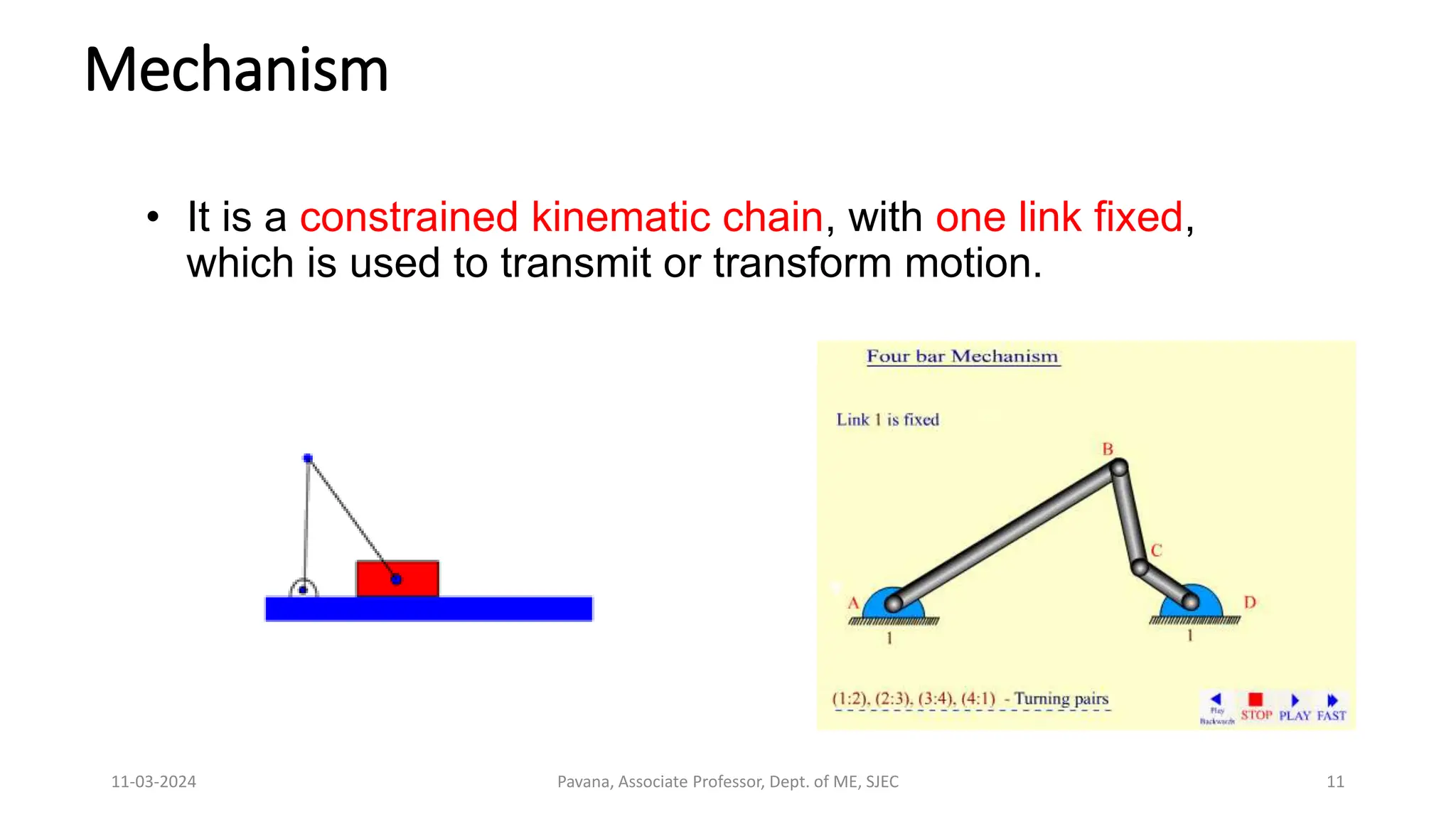 11-03-2024 Pavana, Associate Professor, Dept. of ME, SJEC 11
Mechanism
• It is a constrained kinematic chain, with one link fixed,
which is used to transmit or transform motion.
 