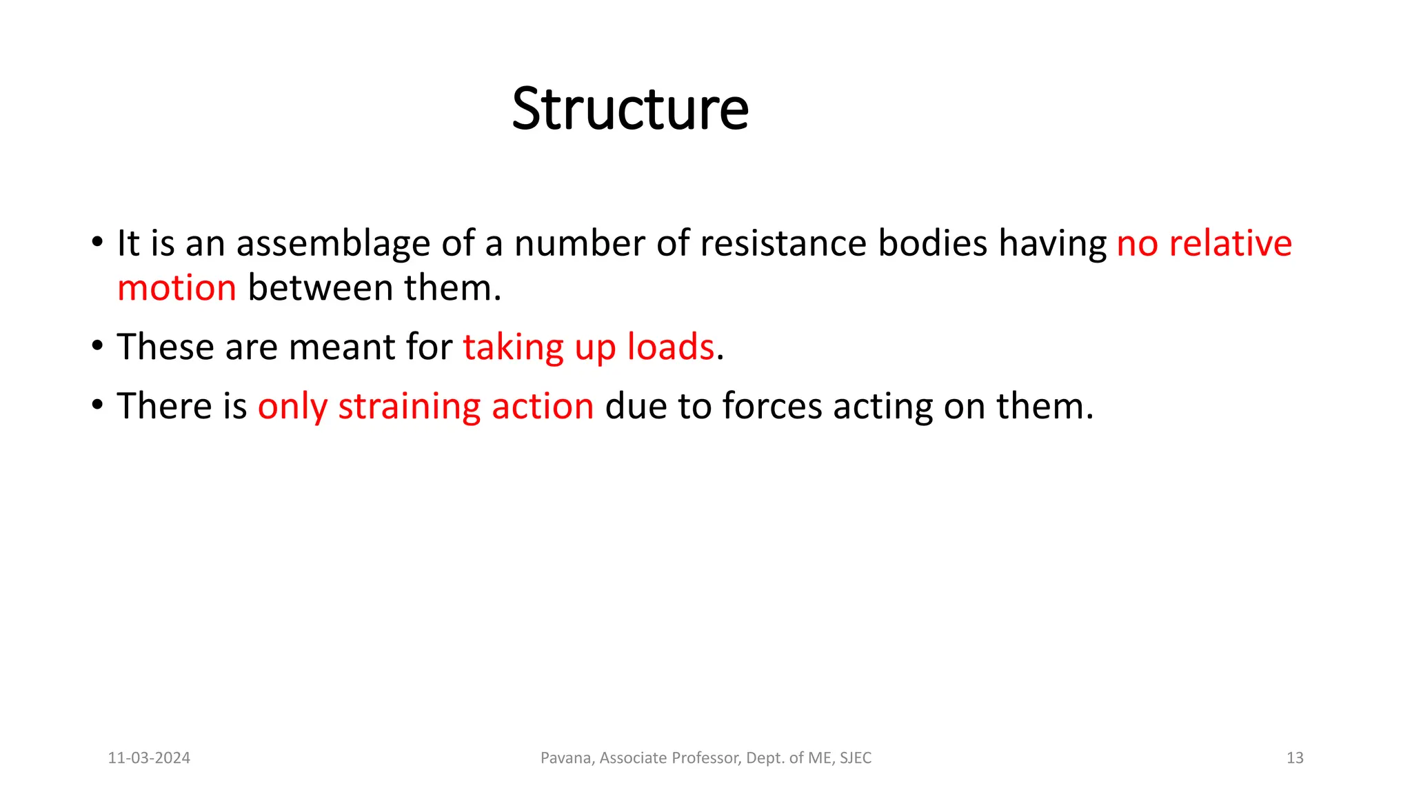 11-03-2024 Pavana, Associate Professor, Dept. of ME, SJEC 13
Structure
• It is an assemblage of a number of resistance bodies having no relative
motion between them.
• These are meant for taking up loads.
• There is only straining action due to forces acting on them.
 