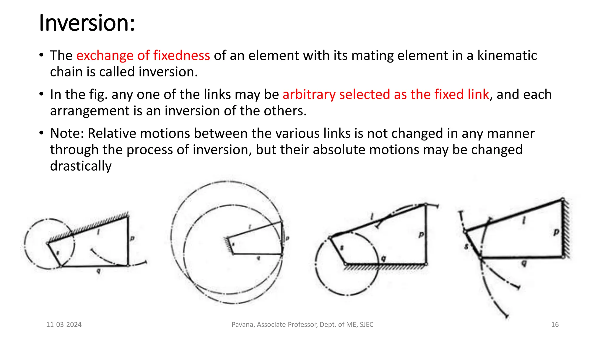 11-03-2024 Pavana, Associate Professor, Dept. of ME, SJEC 16
Inversion:
• The exchange of fixedness of an element with its mating element in a kinematic
chain is called inversion.
• In the fig. any one of the links may be arbitrary selected as the fixed link, and each
arrangement is an inversion of the others.
• Note: Relative motions between the various links is not changed in any manner
through the process of inversion, but their absolute motions may be changed
drastically
 