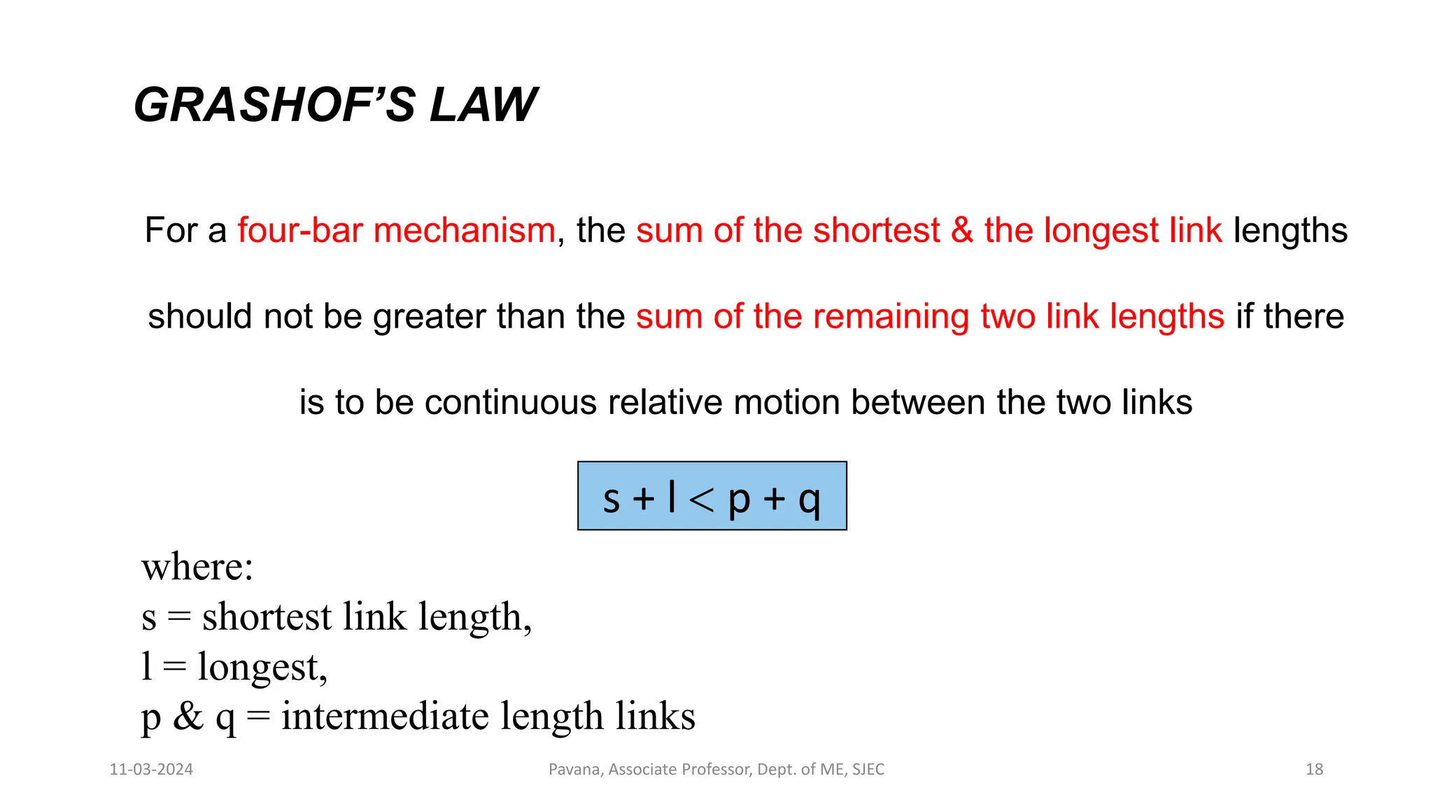 11-03-2024 Pavana, Associate Professor, Dept. of ME, SJEC 18
GRASHOF’S LAW
For a four-bar mechanism, the sum of the shortest & the longest link lengths
should not be greater than the sum of the remaining two link lengths if there
is to be continuous relative motion between the two links
s + l < p + q
where:
s = shortest link length,
l = longest,
p & q = intermediate length links
 