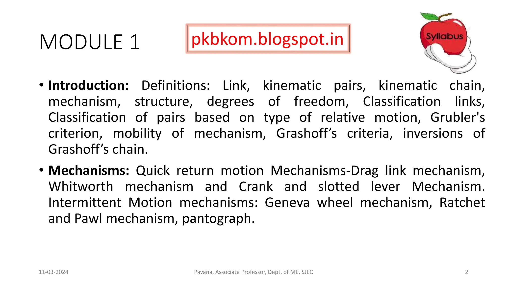 MODULE 1
• Introduction: Definitions: Link, kinematic pairs, kinematic chain,
mechanism, structure, degrees of freedom, Classification links,
Classification of pairs based on type of relative motion, Grubler's
criterion, mobility of mechanism, Grashoff’s criteria, inversions of
Grashoff’s chain.
• Mechanisms: Quick return motion Mechanisms-Drag link mechanism,
Whitworth mechanism and Crank and slotted lever Mechanism.
Intermittent Motion mechanisms: Geneva wheel mechanism, Ratchet
and Pawl mechanism, pantograph.
11-03-2024 Pavana, Associate Professor, Dept. of ME, SJEC 2
pkbkom.blogspot.in
 