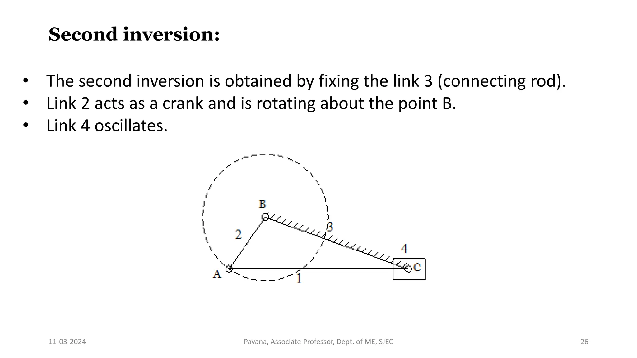 11-03-2024 Pavana, Associate Professor, Dept. of ME, SJEC 26
Second inversion:
• The second inversion is obtained by fixing the link 3 (connecting rod).
• Link 2 acts as a crank and is rotating about the point B.
• Link 4 oscillates.
 