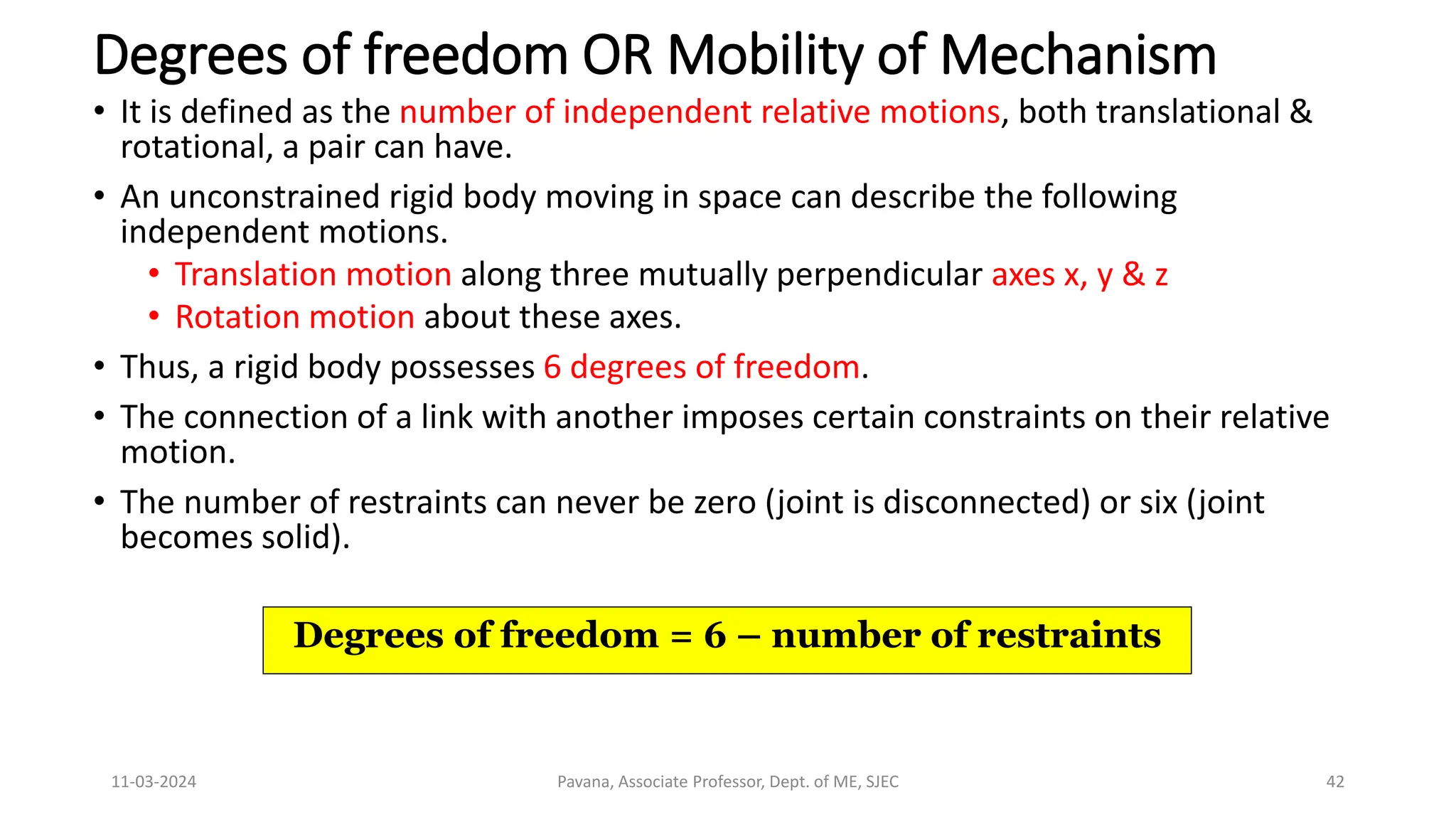 11-03-2024 Pavana, Associate Professor, Dept. of ME, SJEC 42
Degrees of freedom OR Mobility of Mechanism
• It is defined as the number of independent relative motions, both translational &
rotational, a pair can have.
• An unconstrained rigid body moving in space can describe the following
independent motions.
• Translation motion along three mutually perpendicular axes x, y & z
• Rotation motion about these axes.
• Thus, a rigid body possesses 6 degrees of freedom.
• The connection of a link with another imposes certain constraints on their relative
motion.
• The number of restraints can never be zero (joint is disconnected) or six (joint
becomes solid).
Degrees of freedom = 6 – number of restraints
 