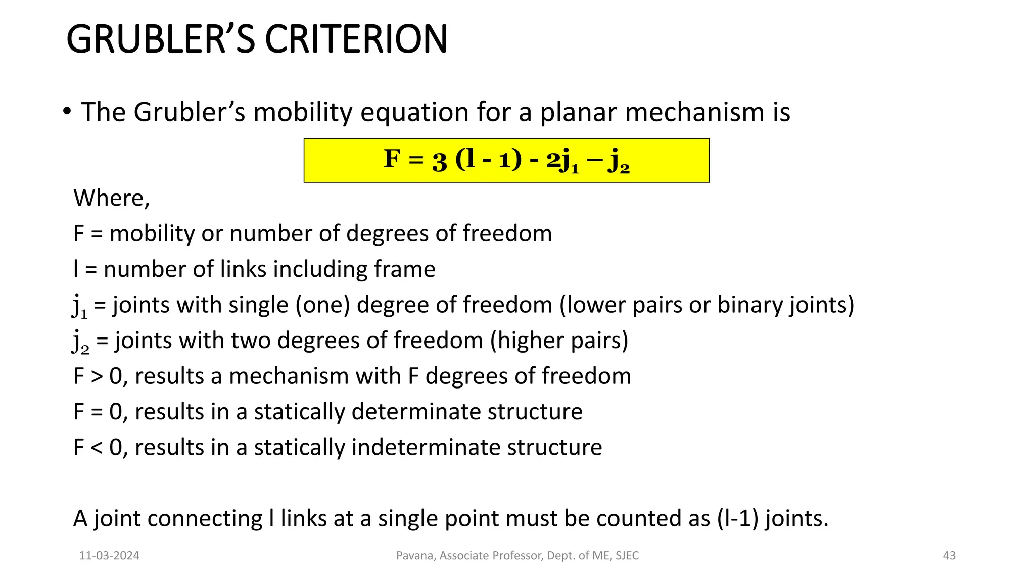 11-03-2024 Pavana, Associate Professor, Dept. of ME, SJEC 43
GRUBLER’S CRITERION
• The Grubler’s mobility equation for a planar mechanism is
F = 3 (l - 1) - 2j1 – j2
Where,
F = mobility or number of degrees of freedom
l = number of links including frame
j1 = joints with single (one) degree of freedom (lower pairs or binary joints)
j2 = joints with two degrees of freedom (higher pairs)
F > 0, results a mechanism with F degrees of freedom
F = 0, results in a statically determinate structure
F < 0, results in a statically indeterminate structure
A joint connecting l links at a single point must be counted as (l-1) joints.
 