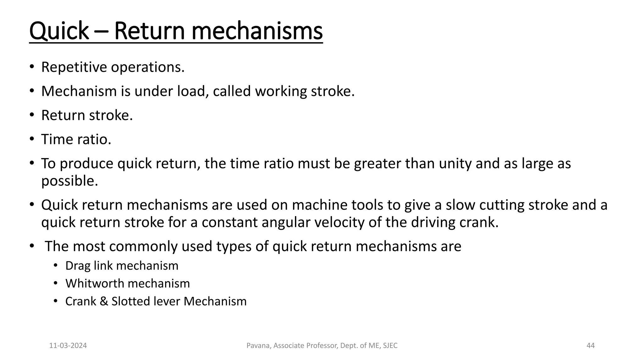 11-03-2024 Pavana, Associate Professor, Dept. of ME, SJEC 44
Quick – Return mechanisms
• Repetitive operations.
• Mechanism is under load, called working stroke.
• Return stroke.
• Time ratio.
• To produce quick return, the time ratio must be greater than unity and as large as
possible.
• Quick return mechanisms are used on machine tools to give a slow cutting stroke and a
quick return stroke for a constant angular velocity of the driving crank.
• The most commonly used types of quick return mechanisms are
• Drag link mechanism
• Whitworth mechanism
• Crank & Slotted lever Mechanism
 