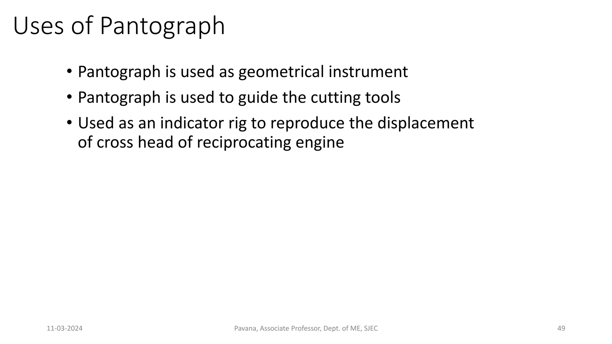 11-03-2024 Pavana, Associate Professor, Dept. of ME, SJEC 49
Uses of Pantograph
• Pantograph is used as geometrical instrument
• Pantograph is used to guide the cutting tools
• Used as an indicator rig to reproduce the displacement
of cross head of reciprocating engine
 