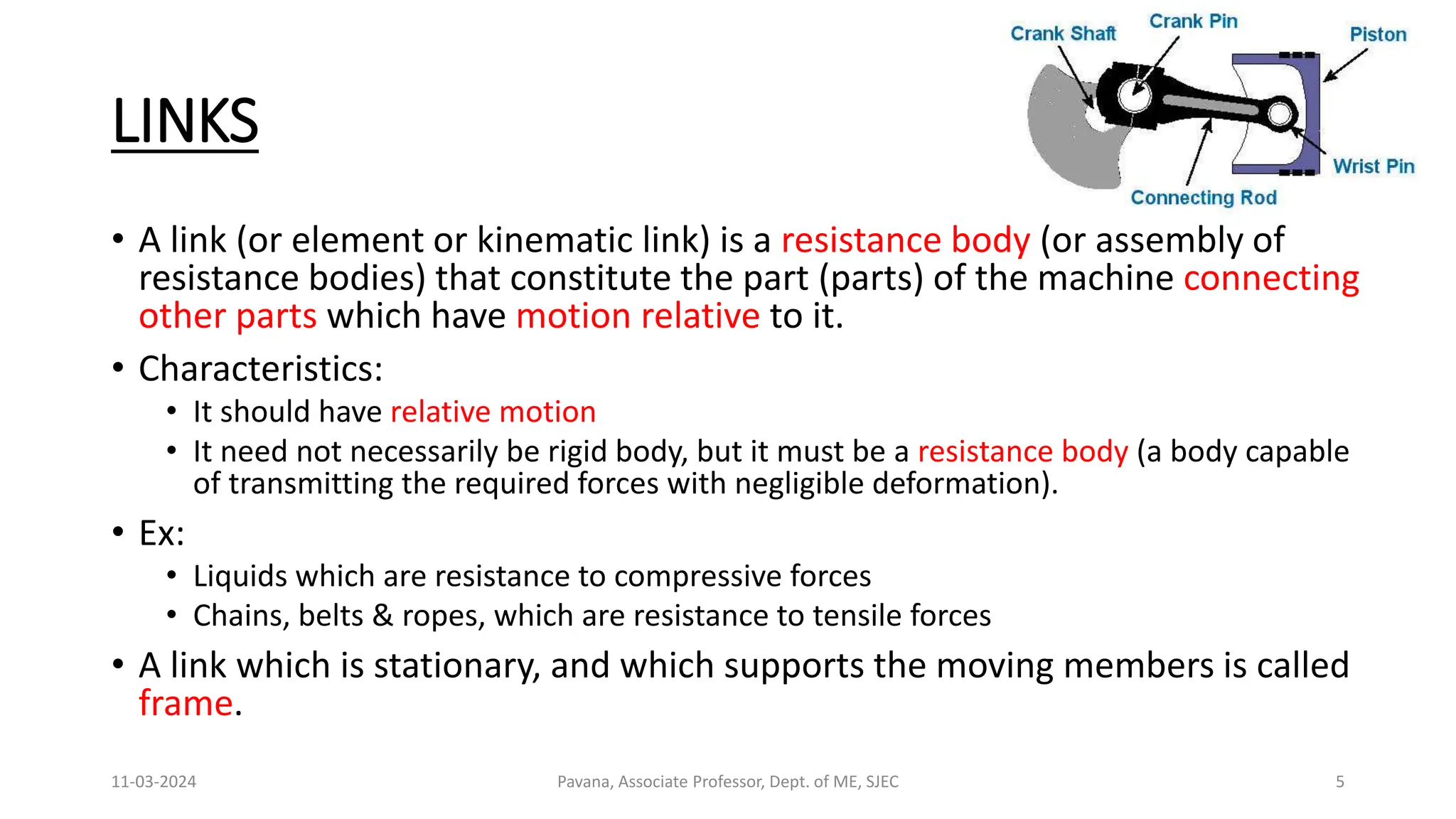 LINKS
• A link (or element or kinematic link) is a resistance body (or assembly of
resistance bodies) that constitute the part (parts) of the machine connecting
other parts which have motion relative to it.
• Characteristics:
• It should have relative motion
• It need not necessarily be rigid body, but it must be a resistance body (a body capable
of transmitting the required forces with negligible deformation).
• Ex:
• Liquids which are resistance to compressive forces
• Chains, belts & ropes, which are resistance to tensile forces
• A link which is stationary, and which supports the moving members is called
frame.
11-03-2024 Pavana, Associate Professor, Dept. of ME, SJEC 5
 