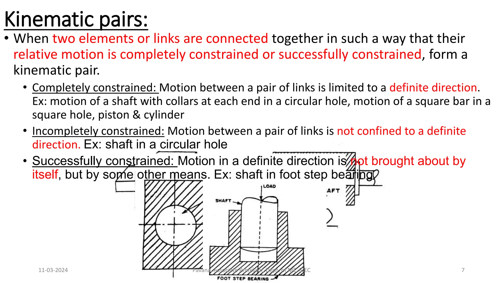 Kinematic pairs:
• When two elements or links are connected together in such a way that their
relative motion is completely constrained or successfully constrained, form a
kinematic pair.
• Completely constrained: Motion between a pair of links is limited to a definite direction.
Ex: motion of a shaft with collars at each end in a circular hole, motion of a square bar in a
square hole, piston & cylinder
• Incompletely constrained: Motion between a pair of links is not confined to a definite
direction. Ex: shaft in a circular hole
• Successfully constrained: Motion in a definite direction is not brought about by
itself, but by some other means. Ex: shaft in foot step bearing
11-03-2024 Pavana, Associate Professor, Dept. of ME, SJEC 7
 