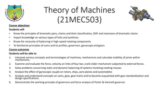 Theory of Machines
(21MEC503)
Course objectives
Students will
• Know the principles of kinematic pairs, chains and their classification, DOF and inversions of kinematic chains
• Impart knowledge on various types of links and synthesis
• Know the necessity of balancing in high-speed rotating components
• To familiarize principles of cams and its profiles, governors, gyroscope and gears
Course outcomes
Students will be able to
1. Interpret various concepts and terminologies of machines, mechanisms and calculate mobility of joints within
mechanisms.
2. Examine and evaluate the force, velocity on links of four bar, crank slider mechanism subjected to external forces.
3. Solve problems concerning static and dynamic balancing of systems involving rotating masses
4. Analyze the effect of gyroscopic couple on rotors, ships, aero planes and automobiles
5. Analyze and understand concepts on cams, gear, gear trains and to become acquainted with gear standardization and
design specifications.
6. Demonstrate the working principle of governors and force analysis of Porter & Hartnell governor.
 