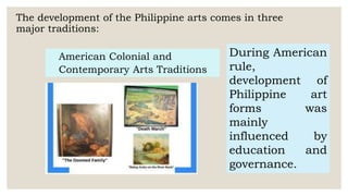 The development of the Philippine arts comes in three
major traditions:
American Colonial and
Contemporary Arts Traditions
During American
rule,
development of
Philippine art
forms was
mainly
influenced by
education and
governance.
 