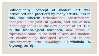 Subsequently, concept of modern art was
introduced and practiced by many artists. It is in
this time wherein urbanization, consumerism,
changes in the political system, and rise of new
technology influence the development of art. Due
to the technological advances, new forms of
expression came in the field of arts and modern
art continuously developed which led to the
contemporary arts nowadays (Luzviminda &
Sayseng, 2016).
 