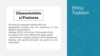 Ethnic
Tradition
Characteristic
s/Features
Art forms are primarily influenced by the
geographical location and the experiences of the
Filipinos (Luzviminda &
Sayseng, 2016). In this time, the purpose of arts
is integral to life. Arts reflected the pagan beliefs
and practices, everyday activity such as fishing and
farming, and specific decorative art pattern to the
community.
 